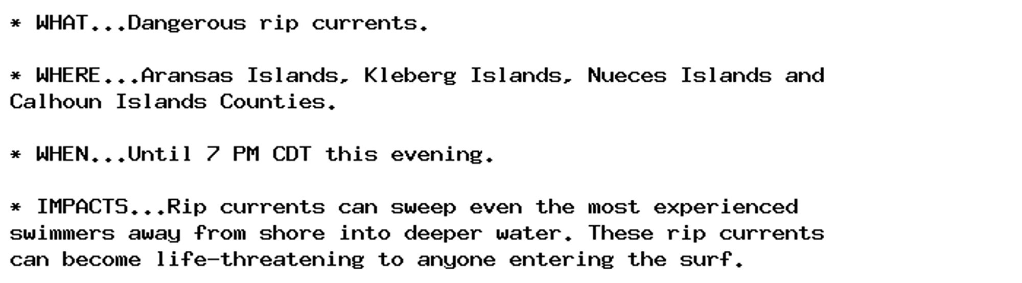 * WHAT...Dangerous rip currents.

* WHERE...Aransas Islands, Kleberg Islands, Nueces Islands and
Calhoun Islands Counties.

* WHEN...Until 7 PM CDT this evening.

* IMPACTS...Rip currents can sweep even the most experienced
swimmers away from shore into deeper water. These rip currents
can become life-threatening to anyone entering the surf.