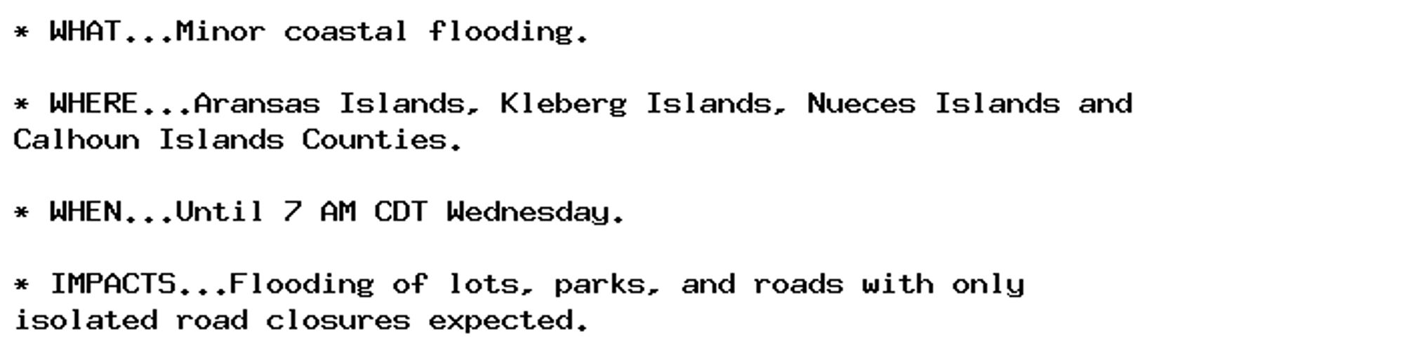 * WHAT...Minor coastal flooding.

* WHERE...Aransas Islands, Kleberg Islands, Nueces Islands and
Calhoun Islands Counties.

* WHEN...Until 7 AM CDT Wednesday.

* IMPACTS...Flooding of lots, parks, and roads with only
isolated road closures expected.