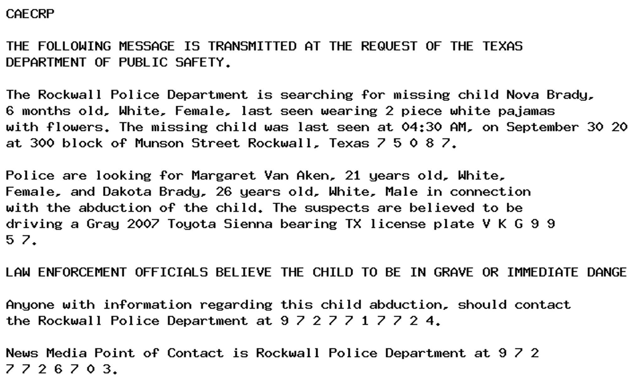 CAECRP

THE FOLLOWING MESSAGE IS TRANSMITTED AT THE REQUEST OF THE TEXAS
DEPARTMENT OF PUBLIC SAFETY.

The Rockwall Police Department is searching for missing child Nova Brady,
6 months old, White, Female, last seen wearing 2 piece white pajamas
with flowers. The missing child was last seen at 04:30 AM, on September 30 2024
at 300 block of Munson Street Rockwall, Texas 7 5 0 8 7.

Police are looking for Margaret Van Aken, 21 years old, White,
Female, and Dakota Brady, 26 years old, White, Male in connection
with the abduction of the child. The suspects are believed to be
driving a Gray 2007 Toyota Sienna bearing TX license plate V K G 9 9
5 7.

LAW ENFORCEMENT OFFICIALS BELIEVE THE CHILD TO BE IN GRAVE OR IMMEDIATE DANGER.

Anyone with information regarding this child abduction, should contact
the Rockwall Police Department at 9 7 2 7 7 1 7 7 2 4.

News Media Point of Contact is Rockwall Police Department at 9 7 2
7 7 2 6 7 0 3.