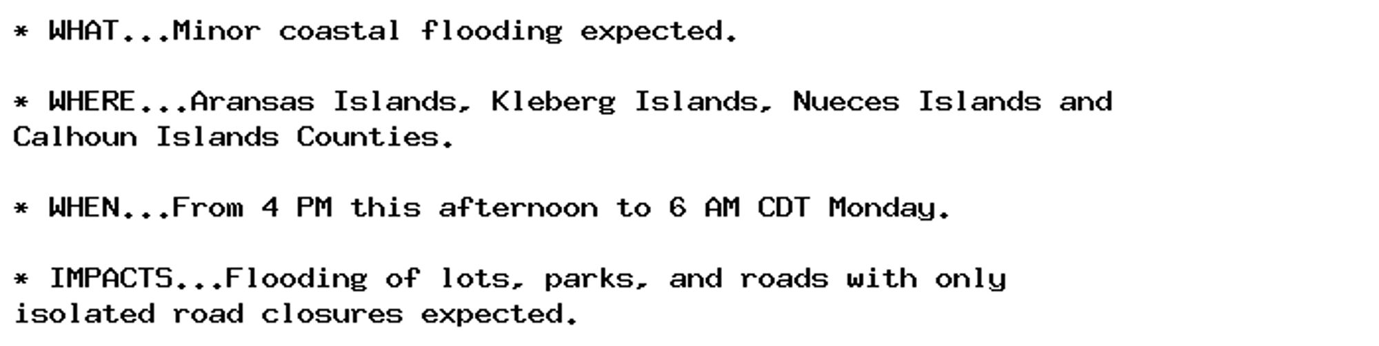 * WHAT...Minor coastal flooding expected.

* WHERE...Aransas Islands, Kleberg Islands, Nueces Islands and
Calhoun Islands Counties.

* WHEN...From 4 PM this afternoon to 6 AM CDT Monday.

* IMPACTS...Flooding of lots, parks, and roads with only
isolated road closures expected.