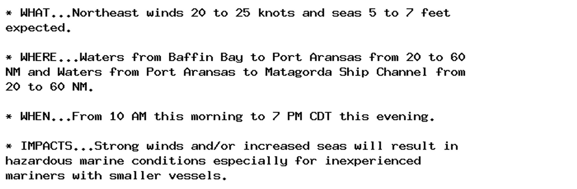 * WHAT...Northeast winds 20 to 25 knots and seas 5 to 7 feet
expected.

* WHERE...Waters from Baffin Bay to Port Aransas from 20 to 60
NM and Waters from Port Aransas to Matagorda Ship Channel from
20 to 60 NM.

* WHEN...From 10 AM this morning to 7 PM CDT this evening.

* IMPACTS...Strong winds and/or increased seas will result in
hazardous marine conditions especially for inexperienced
mariners with smaller vessels.