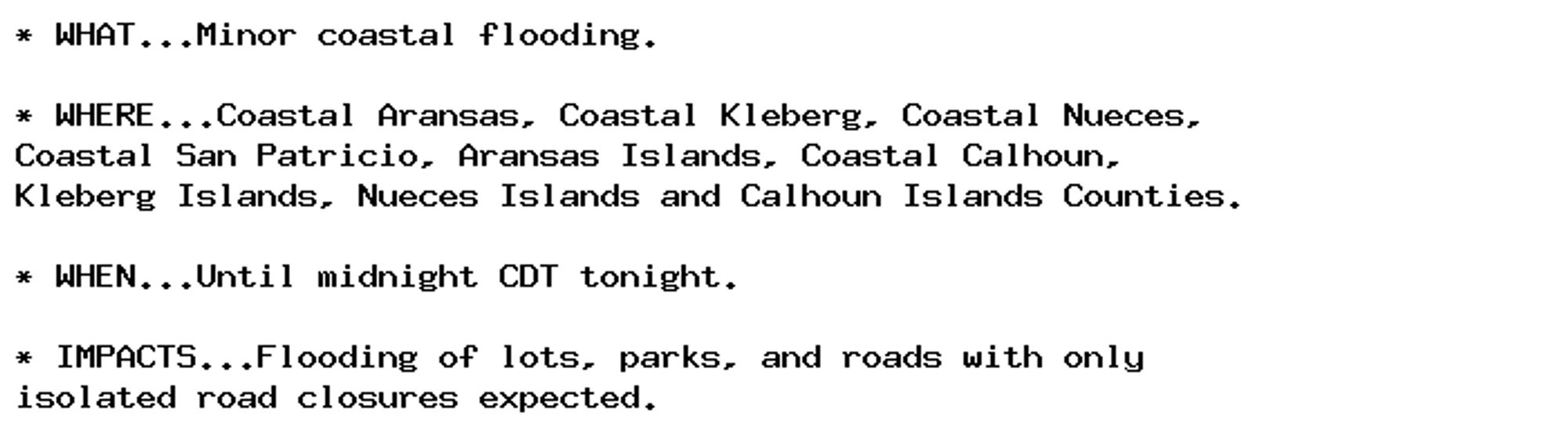 * WHAT...Minor coastal flooding.

* WHERE...Coastal Aransas, Coastal Kleberg, Coastal Nueces,
Coastal San Patricio, Aransas Islands, Coastal Calhoun,
Kleberg Islands, Nueces Islands and Calhoun Islands Counties.

* WHEN...Until midnight CDT tonight.

* IMPACTS...Flooding of lots, parks, and roads with only
isolated road closures expected.