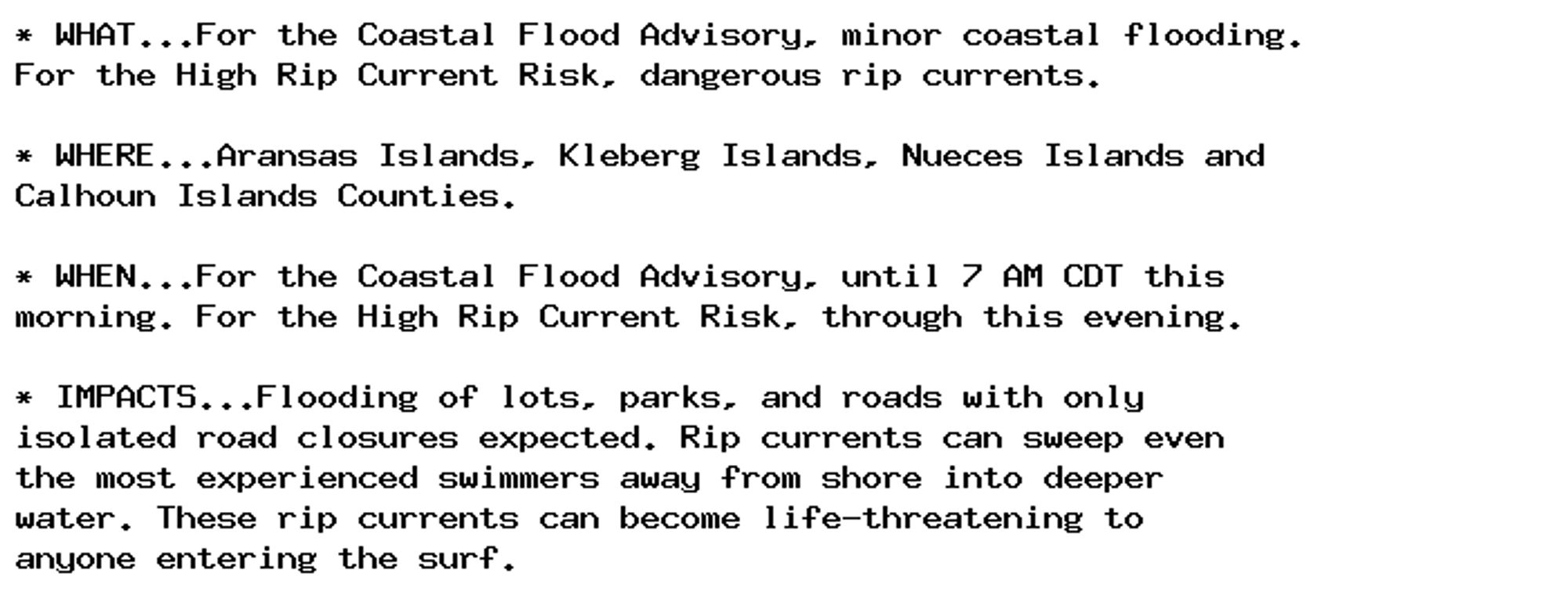 * WHAT...For the Coastal Flood Advisory, minor coastal flooding.
For the High Rip Current Risk, dangerous rip currents.

* WHERE...Aransas Islands, Kleberg Islands, Nueces Islands and
Calhoun Islands Counties.

* WHEN...For the Coastal Flood Advisory, until 7 AM CDT this
morning. For the High Rip Current Risk, through this evening.

* IMPACTS...Flooding of lots, parks, and roads with only
isolated road closures expected. Rip currents can sweep even
the most experienced swimmers away from shore into deeper
water. These rip currents can become life-threatening to
anyone entering the surf.