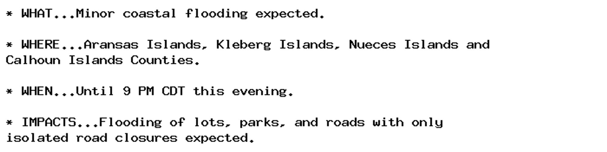 * WHAT...Minor coastal flooding expected.

* WHERE...Aransas Islands, Kleberg Islands, Nueces Islands and
Calhoun Islands Counties.

* WHEN...Until 9 PM CDT this evening.

* IMPACTS...Flooding of lots, parks, and roads with only
isolated road closures expected.