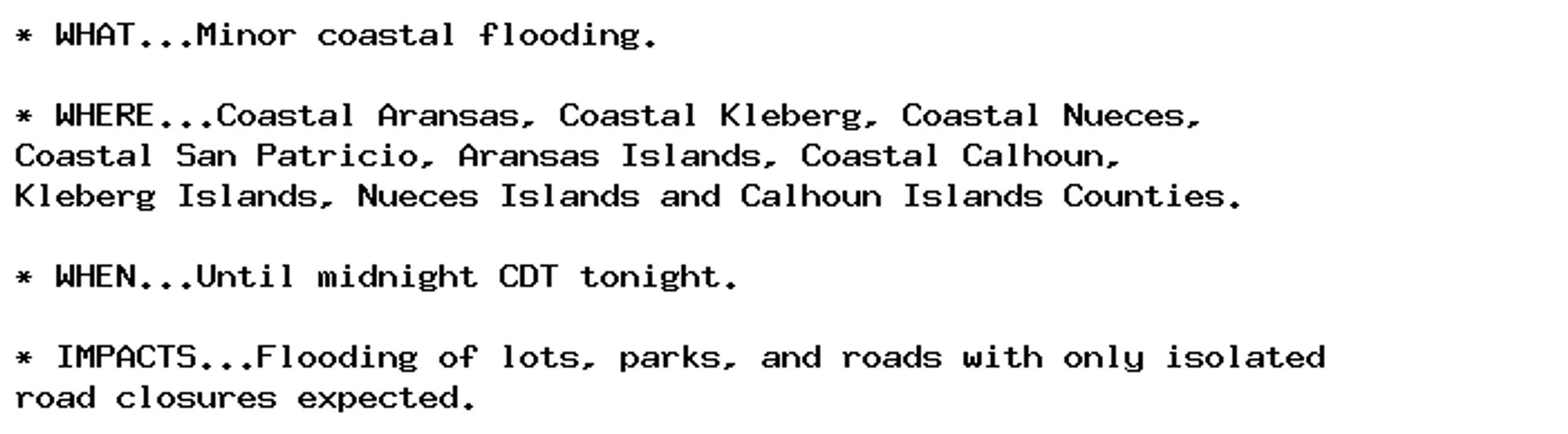 * WHAT...Minor coastal flooding.

* WHERE...Coastal Aransas, Coastal Kleberg, Coastal Nueces,
Coastal San Patricio, Aransas Islands, Coastal Calhoun,
Kleberg Islands, Nueces Islands and Calhoun Islands Counties.

* WHEN...Until midnight CDT tonight.

* IMPACTS...Flooding of lots, parks, and roads with only isolated
road closures expected.