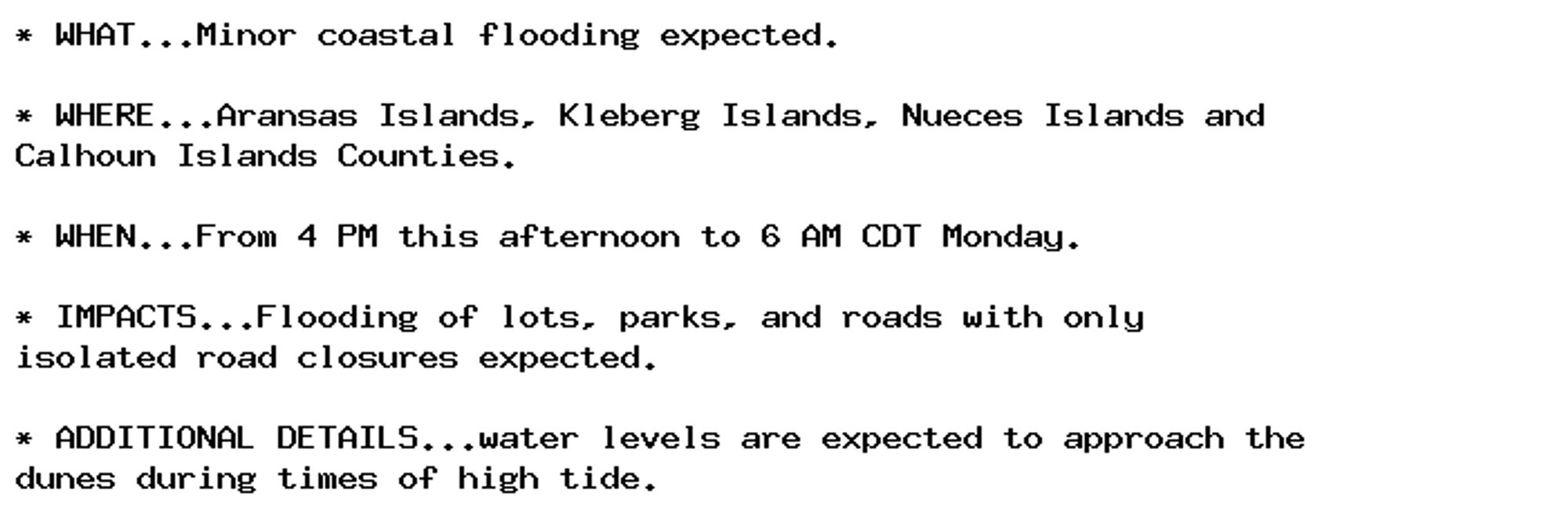 * WHAT...Minor coastal flooding expected.

* WHERE...Aransas Islands, Kleberg Islands, Nueces Islands and
Calhoun Islands Counties.

* WHEN...From 4 PM this afternoon to 6 AM CDT Monday.

* IMPACTS...Flooding of lots, parks, and roads with only
isolated road closures expected.

* ADDITIONAL DETAILS...water levels are expected to approach the
dunes during times of high tide.