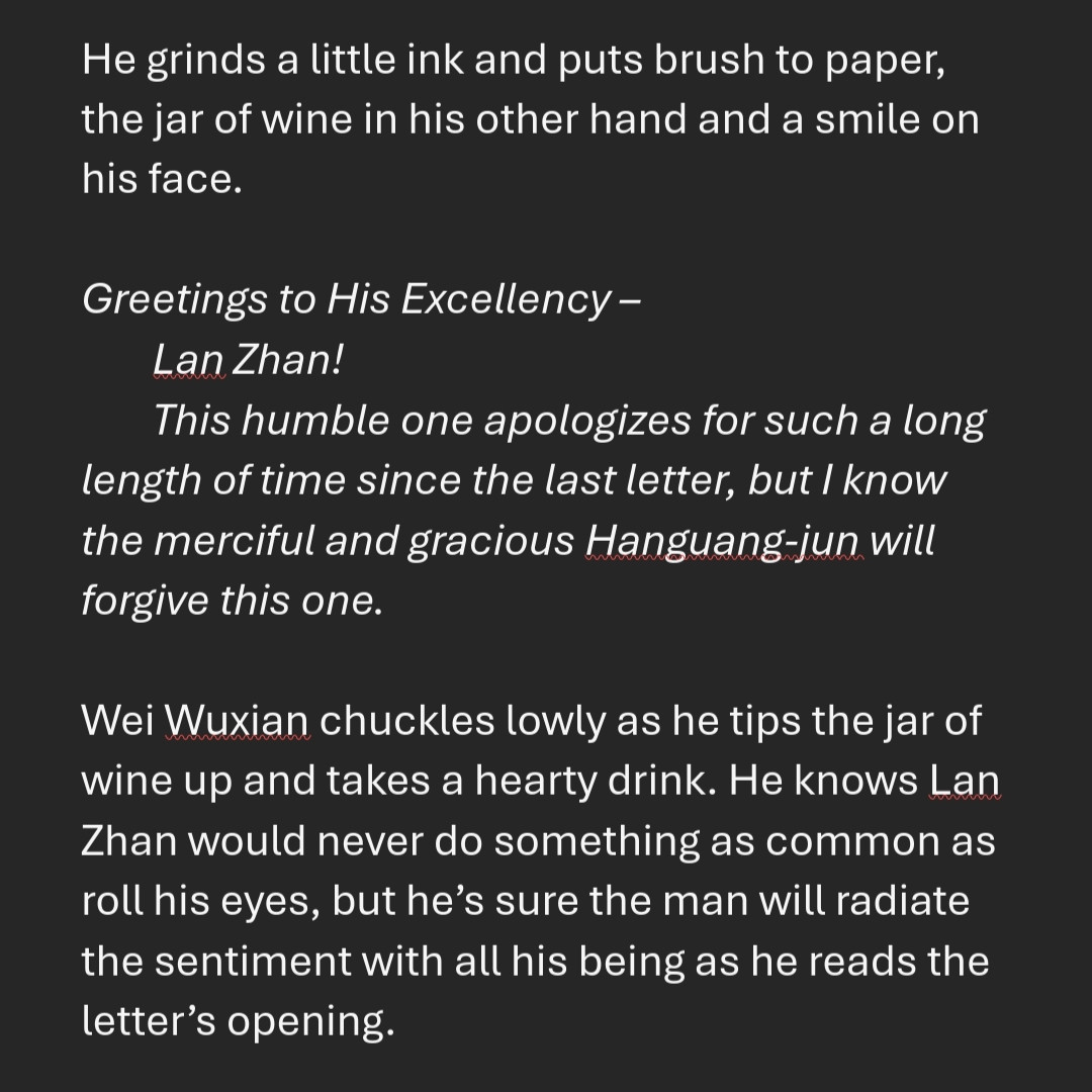 He grinds a little ink and puts brush to paper, the jar of wine in his other hand and a smile on his face.

Greetings to His Excellency –
Lan Zhan!
This humble one apologizes for such a long length of time since the last letter, but I know the merciful and gracious Hanguang-jun will forgive this one.

Wei Wuxian chuckles lowly as he tips the jar of wine up and takes a hearty drink. He knows Lan Zhan would never do something as common as roll his eyes, but he’s sure the man will radiate the sentiment with all his being as he reads the letter’s opening.