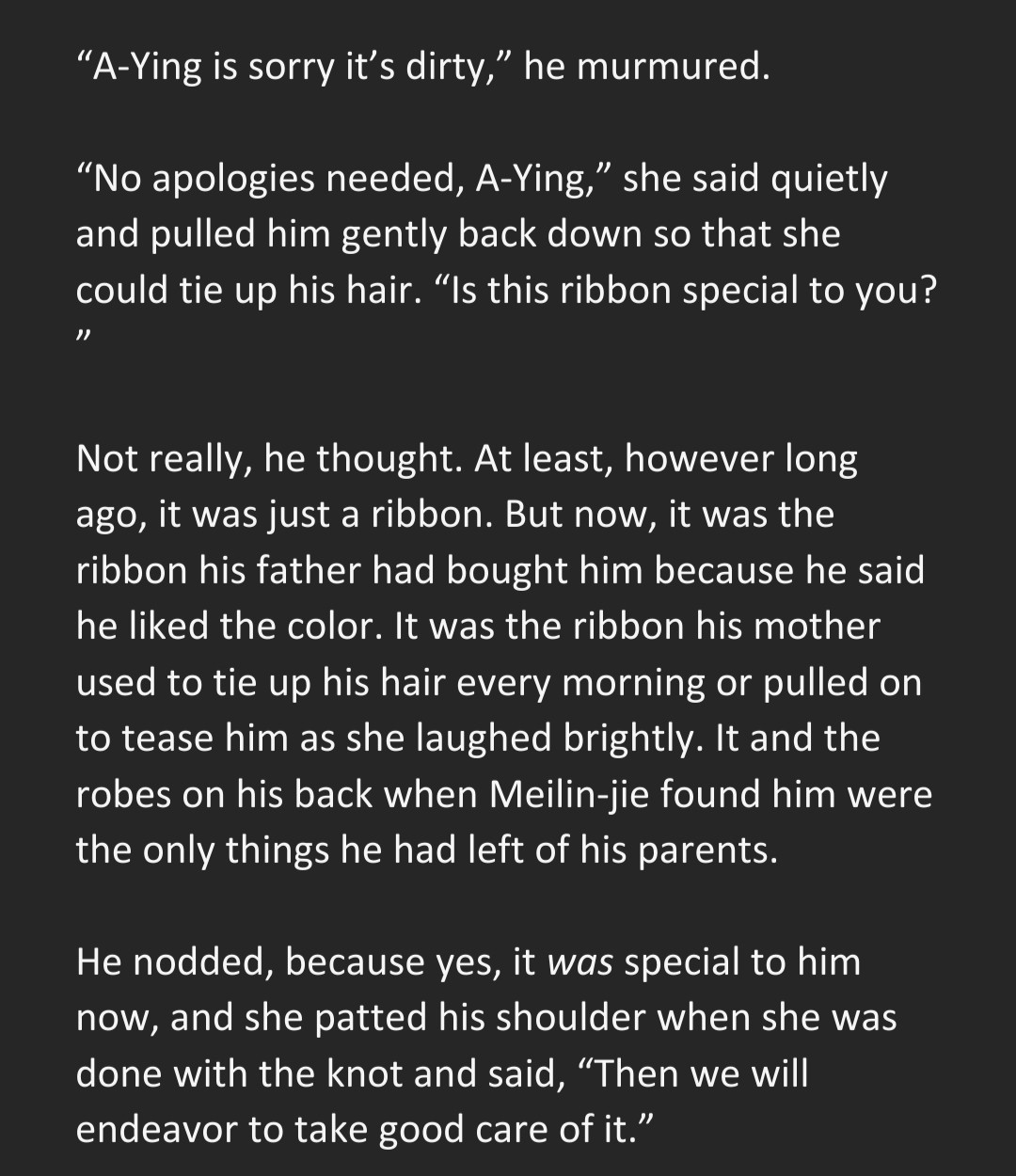 “A-Ying is sorry it’s dirty,” he murmured.

“No apologies needed, A-Ying,” she said quietly and pulled him gently back down so that she could tie up his hair. “Is this ribbon special to you?”

Not really, he thought. At least, however long ago, it was just a ribbon. But now, it was the ribbon his father had bought him because he said he liked the color. It was the ribbon his mother used to tie up his hair every morning or pulled on to tease him as she laughed brightly. It and the robes on his back when Meilin-jie found him were the only things he had left of his parents.

He nodded, because yes, it was special to him now, and she patted his shoulder when she was done with the knot and said, “Then we will endeavor to take good care of it.”