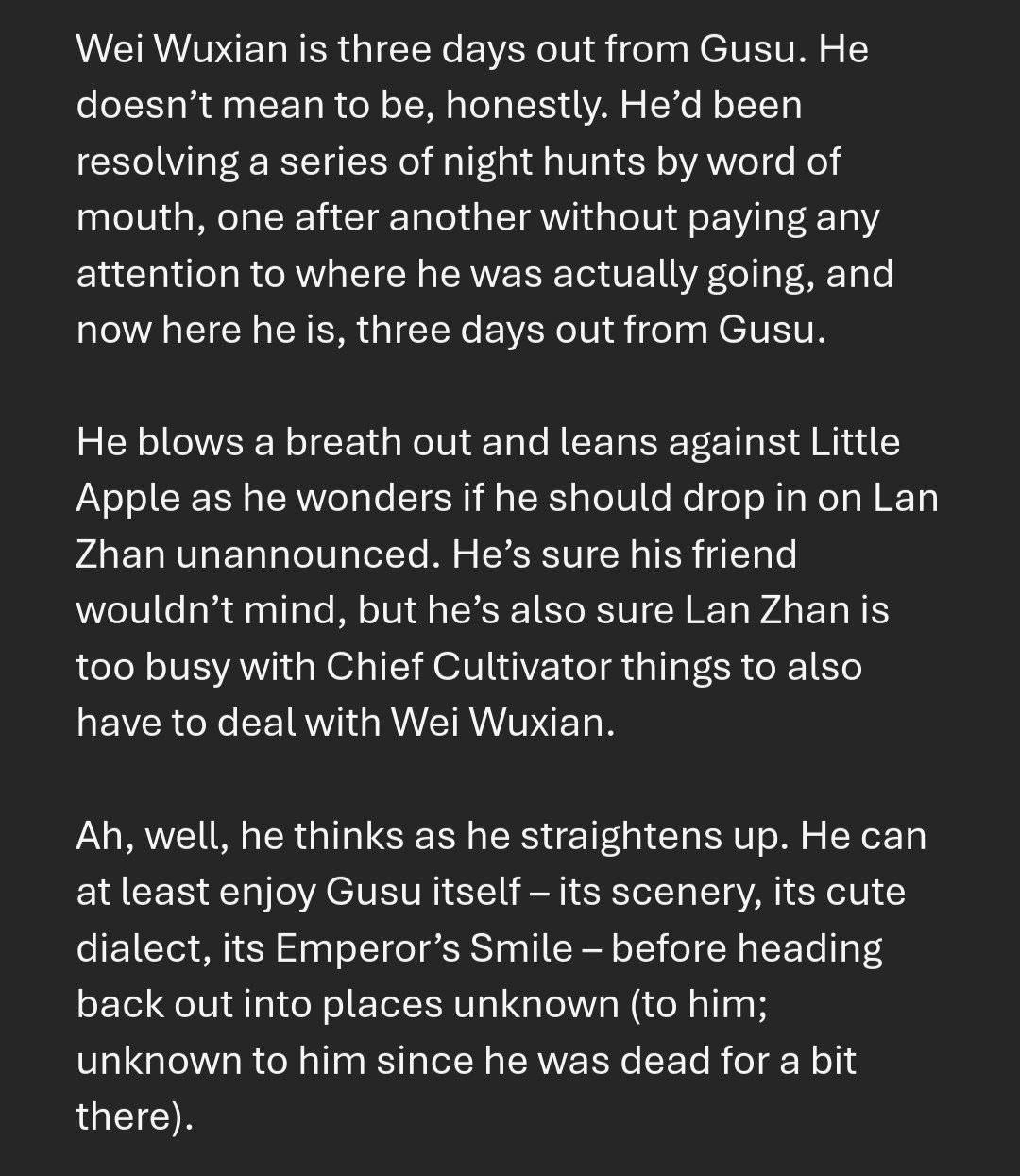 Wei Wuxian is three days out from Gusu. He doesn’t mean to be, honestly. He’d been resolving a series of night hunts by word of mouth, one after another without paying any attention to where he was actually going, and now here he is, three days out from Gusu.

He blows a breath out and leans against Little Apple as he wonders if he should drop in on Lan Zhan unannounced. He’s sure his friend wouldn’t mind, but he’s also sure Lan Zhan is too busy with Chief Cultivator things to also have to deal with Wei Wuxian.

Ah, well, he thinks as he straightens up. He can at least enjoy Gusu itself – its scenery, its cute dialect, its Emperor’s Smile – before heading back out into places unknown (to him; unknown to him since he was dead for a bit there).