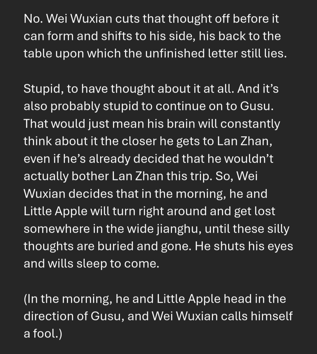 No. Wei Wuxian cuts that thought off before it can form and shifts to his side, his back to the table upon which the unfinished letter still lies. 

Stupid, to have thought about it at all. And it’s also probably stupid to continue on to Gusu. That would just mean his brain will constantly think about it the closer he gets to Lan Zhan, even if he’s already decided that he wouldn’t actually bother Lan Zhan this trip. So, Wei Wuxian decides that in the morning, he and Little Apple will turn right around and get lost somewhere in the wide jianghu, until these silly thoughts are buried and gone. He shuts his eyes and wills sleep to come.

(In the morning, he and Little Apple head in the direction of Gusu, and Wei Wuxian calls himself a fool.)