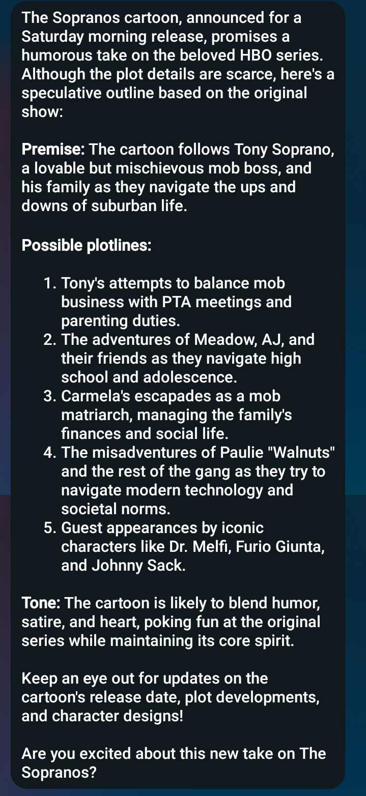 Text (which is, to stress, all madeup Meta AI horseshit);

The Sopranos cartoon, announced for a Saturday morning release, promises a humorous take on the beloved HBO series. Although the plot details are scarce, here's a speculative outline based on the original show:

*Premise:* The cartoon follows Tony Soprano, a lovable but mischievous mob boss, and his family as they navigate the ups and downs of suburban life.

*Possible plotlines:*

1. Tony's attempts to balance mob business with PTA meetings and parenting duties.
2. The adventures of Meadow, AJ, and their friends as they navigate high school and adolescence.
3. Carmela's escapades as a mob matriarch, managing the family's finances and social life.
4. The misadventures of Paulie "Walnuts" and the rest of the gang as they try to navigate modern technology and societal norms.
5. Guest appearances by iconic characters like Dr. Melfi, Furio Giunta, and Johnny Sack.

*Tone:* The cartoon is likely to blend humor, satire, and heart, poking fun at the original series while maintaining its core spirit.

Keep an eye out for updates on the cartoon's release date, plot developments, and character designs!

Are you excited about this new take on The Sopranos?