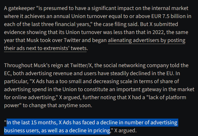 A gatekeeper "is presumed to have a significant impact on the internal market where it achieves an annual Union turnover equal to or above EUR 7.5 billion in each of the last three financial years," the case filing said. But X submitted evidence showing that its Union turnover was less than that in 2022, the same year that Musk took over Twitter and began alienating advertisers by posting their ads next to extremists' tweets.

Throughout Musk's reign at Twitter/X, the social networking company told the EC, both advertising revenue and users have steadily declined in the EU. In particular, "X Ads has a too small and decreasing scale in terms of share of advertising spend in the Union to constitute an important gateway in the market for online advertising," X argued, further noting that X had a "lack of platform power" to change that anytime soon.

"In the last 15 months, X Ads has faced a decline in number of advertising business users, as well as a decline in pricing," X argued.