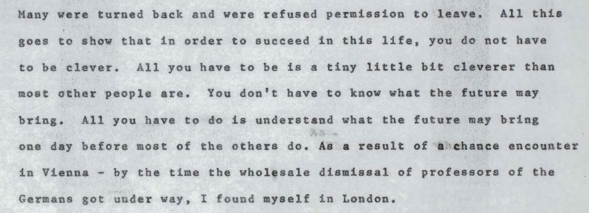 (continued) "All this goes to show that in order to succeed in this life, you do not have to be clever. All you have to be is a tiny little bit cleverer than most other people are. You don't have to know what the future may bring. All you have to do is understand what the future may bring one day before most of the others do. As a result of a chance encounter in Vienna - by the time the wholesale dismissal of professors of the Germans got under way, I found myself in London."