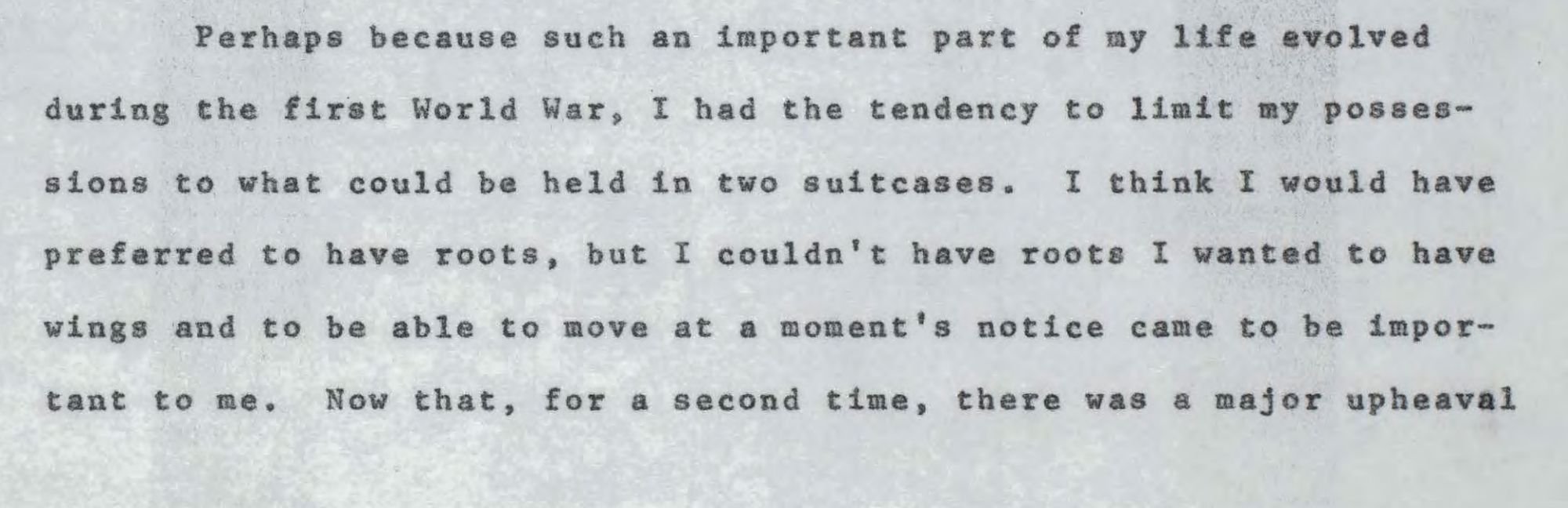 Typewritten manuscript of what was probably an oral dictation that Szilard made in 1960: "Perhaps because such an important part of my life evolved during the first World War. I had the tendency to limit my possessions to what could be held in two suitcases. I think I would have
preferred to have roots, but I couldn't have roots I wanted to have
wings and to be able to move at a moment's notice came to be important to me." 