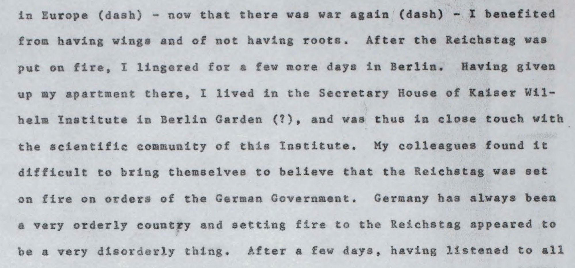 (continued) "Now that, for a second time, there was a major upheaval in Europe — now that there was war again — I benefited from having wings and of not having roots. After the Reichstag was put on fire, I lingered for few more days in Berlin. Having given up my apartment there, I lived in the Secretary House of Kaiser Wilhelm Institute in Berlin Garden (?), and was thus in close touch with the scientific community of this Institute. My colleagues found it difficult to bring themselves to believe that the Reichstag was set on fire on orders of the German Government. Germany has always been a very orderly country and setting fire to the Reichstag appeared to be a very disorderly thing."