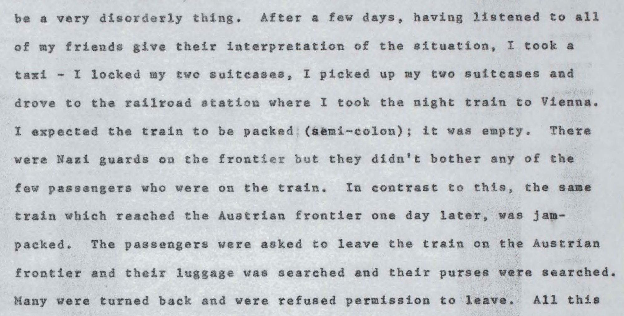 (continued) "After a few days, having listened to all of my friends give their interpretation of the situation, I took a taxi — I locked my two suitcases, I picked up my two suitcases and drove to the railroad station where I took the night train to Vienna. I expected the train to be packed; it was empty. There were Nazi guards on the frontier but they didn't bother any of the few passengers who were on the train. In contrast to this, the same train which reached the Austrian frontier on day later, was jampacked. The passenger were asked to leave the train on the Austrian frontier and their luggage was searched and their purses were searched. Many were turned back and were refused permission to leave."