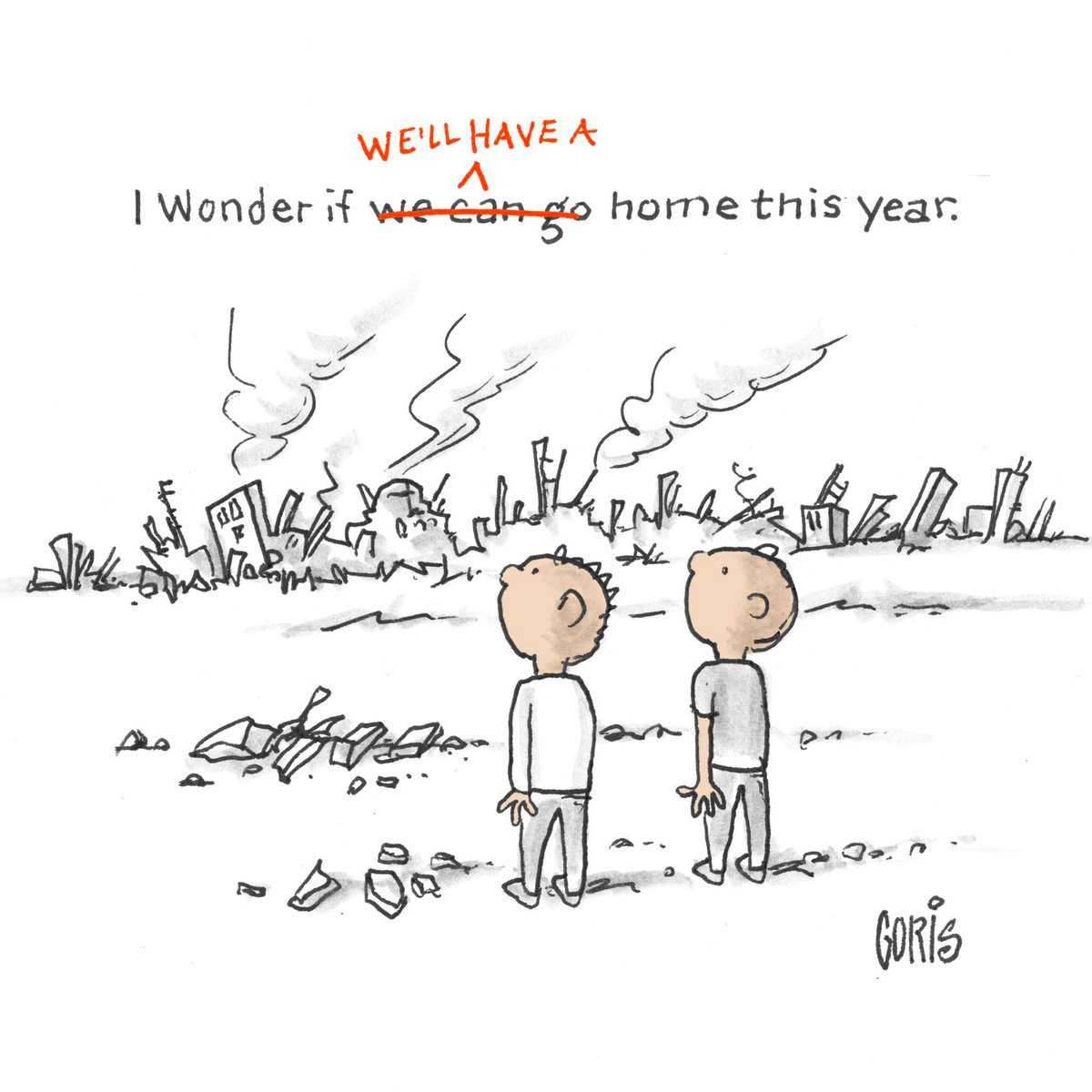 Two little boys are looking from a barren wasteland over at a completely annihilated city landscape:
One says:
"I wonder if we can go home this year"
The other amends his comment with a red pen:
"I wonder if WE'LL HAVE A home this year"