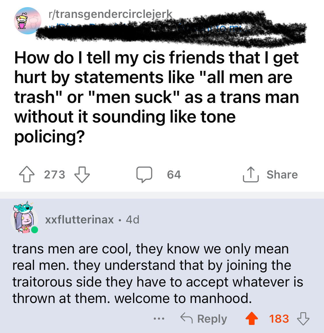 screenshot from the reddit app. the subreddit is r/transgendercirclejerk which is a satire subreddit about trans stuff. the original post is ‘how do i tell my cis friends that i get hurt by statements like ‘all men are trash’ or ‘men suck’ as a trans man without it sounding like tone policing?’

xxflutterinax’s comment in response is ‘trans men are cool, they know we only mean real men. they understand that by joining the traitorous side they have to accept whatever is thrown at them. welcome to manhood’ which has 183 upvotes