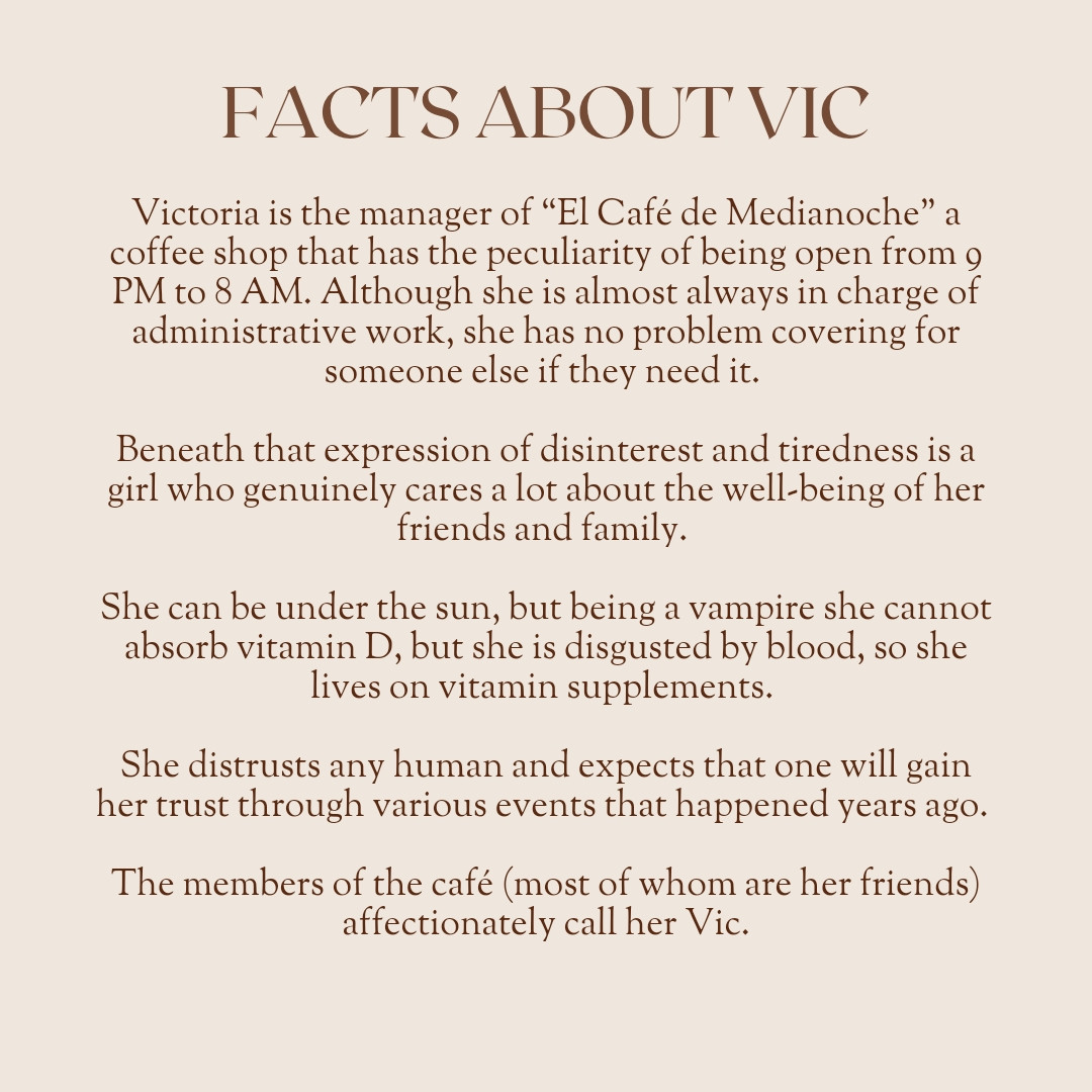 Facts about Vic
Victoria is the manager of “The Midnight Café,” a coffee shop that has the peculiarity of being open from 9 PM to 8 AM. Although she is almost always in charge of administrative work, she has no problem covering for someone else if they need it. 

Beneath that expression of disinterest and tiredness is a girl who genuinely cares a lot about the well-being of her friends and family. 

She can be under the sun, but being a vampire she cannot absorb vitamin D, but she is disgusted by blood, so she lives on vitamin supplements. 

She distrusts any human and expects that one will gain her trust through various events that happened years ago. 

The members of the café (most of whom are her friends) affectionately call her Vic.