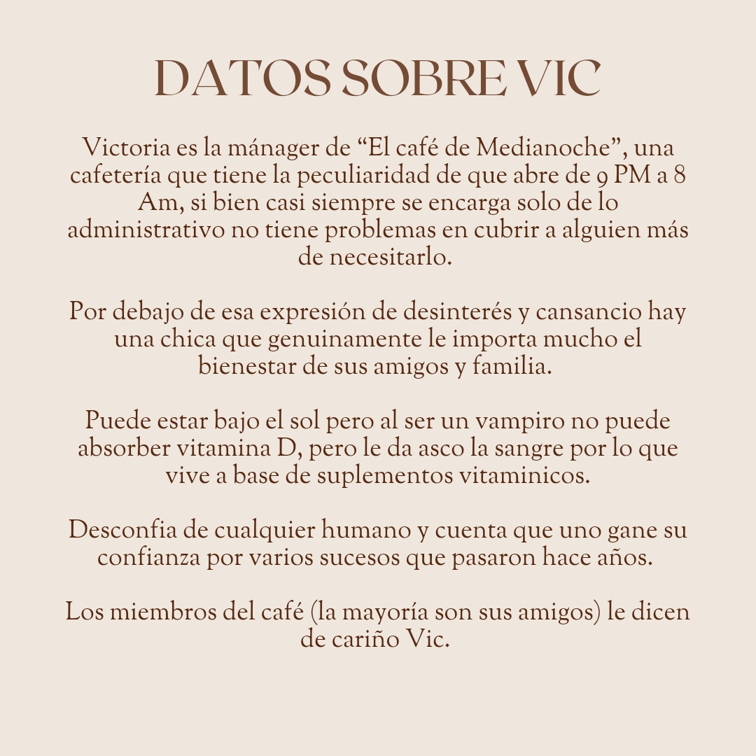 Datos sobre Vic
Victoria es la mánager de “El café de Medianoche”, una cafetería que tiene la peculiaridad de que abre de 9 PM a 8 Am, si bien casi siempre se encarga solo de lo administrativo no tiene problemas en cubrir a alguien más de necesitarlo. 

Por debajo de esa expresión de desinterés y cansancio hay una chica que genuinamente le importa mucho el bienestar de sus amigos y familia. 

Puede estar bajo el sol pero al ser un vampiro no puede absorber vitamina D, pero le da asco la sangre por lo que vive a base de suplementos vitaminicos.

Desconfia de cualquier humano y cuenta que uno gane su confianza por varios sucesos que pasaron hace años. 

Los miembros del café (la mayoría son sus amigos) le dicen de cariño Vic. 