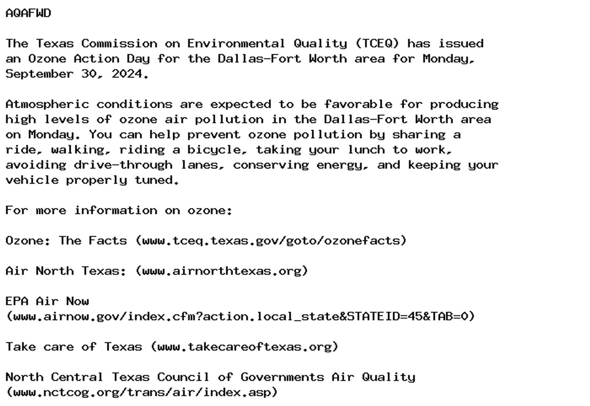 AQAFWD

The Texas Commission on Environmental Quality (TCEQ) has issued
an Ozone Action Day for the Dallas-Fort Worth area for Monday,
September 30, 2024.

Atmospheric conditions are expected to be favorable for producing
high levels of ozone air pollution in the Dallas-Fort Worth area
on Monday. You can help prevent ozone pollution by sharing a
ride, walking, riding a bicycle, taking your lunch to work,
avoiding drive-through lanes, conserving energy, and keeping your
vehicle properly tuned.

For more information on ozone:

Ozone: The Facts (www.tceq.texas.gov/goto/ozonefacts)

Air North Texas: (www.airnorthtexas.org)

EPA Air Now
(www.airnow.gov/index.cfm?action.local_state&STATEID=45&TAB=0)

Take care of Texas (www.takecareoftexas.org)

North Central Texas Council of Governments Air Quality
(www.nctcog.org/trans/air/index.asp)