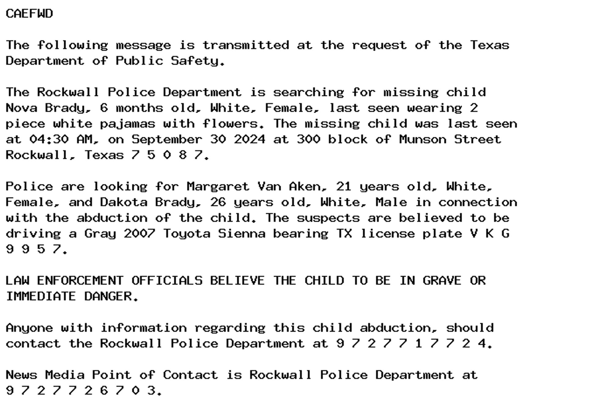 CAEFWD

The following message is transmitted at the request of the Texas
Department of Public Safety.

The Rockwall Police Department is searching for missing child
Nova Brady, 6 months old, White, Female, last seen wearing 2
piece white pajamas with flowers. The missing child was last seen
at 04:30 AM, on September 30 2024 at 300 block of Munson Street
Rockwall, Texas 7 5 0 8 7.

Police are looking for Margaret Van Aken, 21 years old, White,
Female, and Dakota Brady, 26 years old, White, Male in connection
with the abduction of the child. The suspects are believed to be
driving a Gray 2007 Toyota Sienna bearing TX license plate V K G
9 9 5 7.

LAW ENFORCEMENT OFFICIALS BELIEVE THE CHILD TO BE IN GRAVE OR
IMMEDIATE DANGER.

Anyone with information regarding this child abduction, should
contact the Rockwall Police Department at 9 7 2 7 7 1 7 7 2 4.

News Media Point of Contact is Rockwall Police Department at
9 7 2 7 7 2 6 7 0 3.