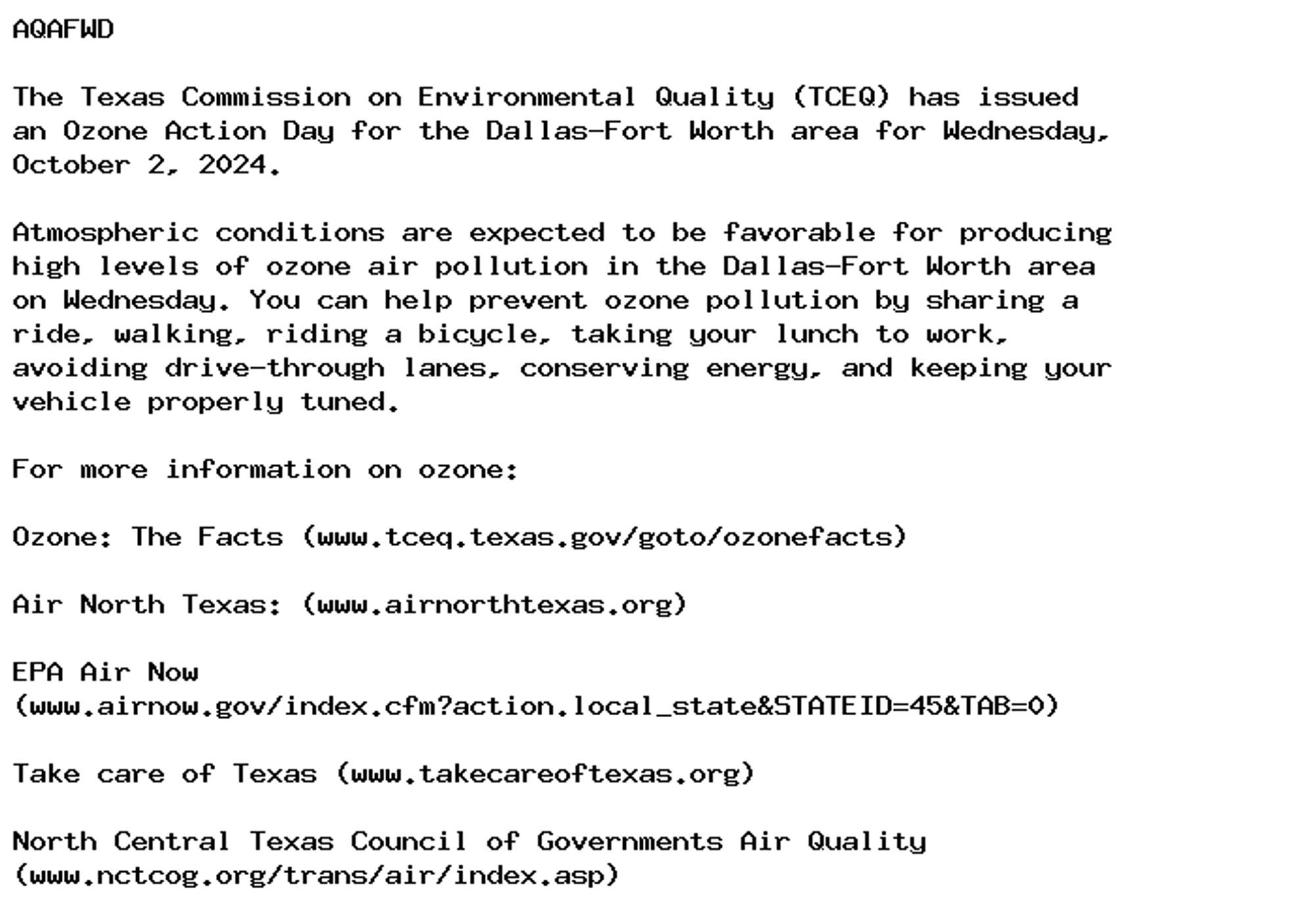 AQAFWD

The Texas Commission on Environmental Quality (TCEQ) has issued
an Ozone Action Day for the Dallas-Fort Worth area for Wednesday,
October 2, 2024.

Atmospheric conditions are expected to be favorable for producing
high levels of ozone air pollution in the Dallas-Fort Worth area
on Wednesday. You can help prevent ozone pollution by sharing a
ride, walking, riding a bicycle, taking your lunch to work,
avoiding drive-through lanes, conserving energy, and keeping your
vehicle properly tuned.

For more information on ozone:

Ozone: The Facts (www.tceq.texas.gov/goto/ozonefacts)

Air North Texas: (www.airnorthtexas.org)

EPA Air Now
(www.airnow.gov/index.cfm?action.local_state&STATEID=45&TAB=0)

Take care of Texas (www.takecareoftexas.org)

North Central Texas Council of Governments Air Quality
(www.nctcog.org/trans/air/index.asp)