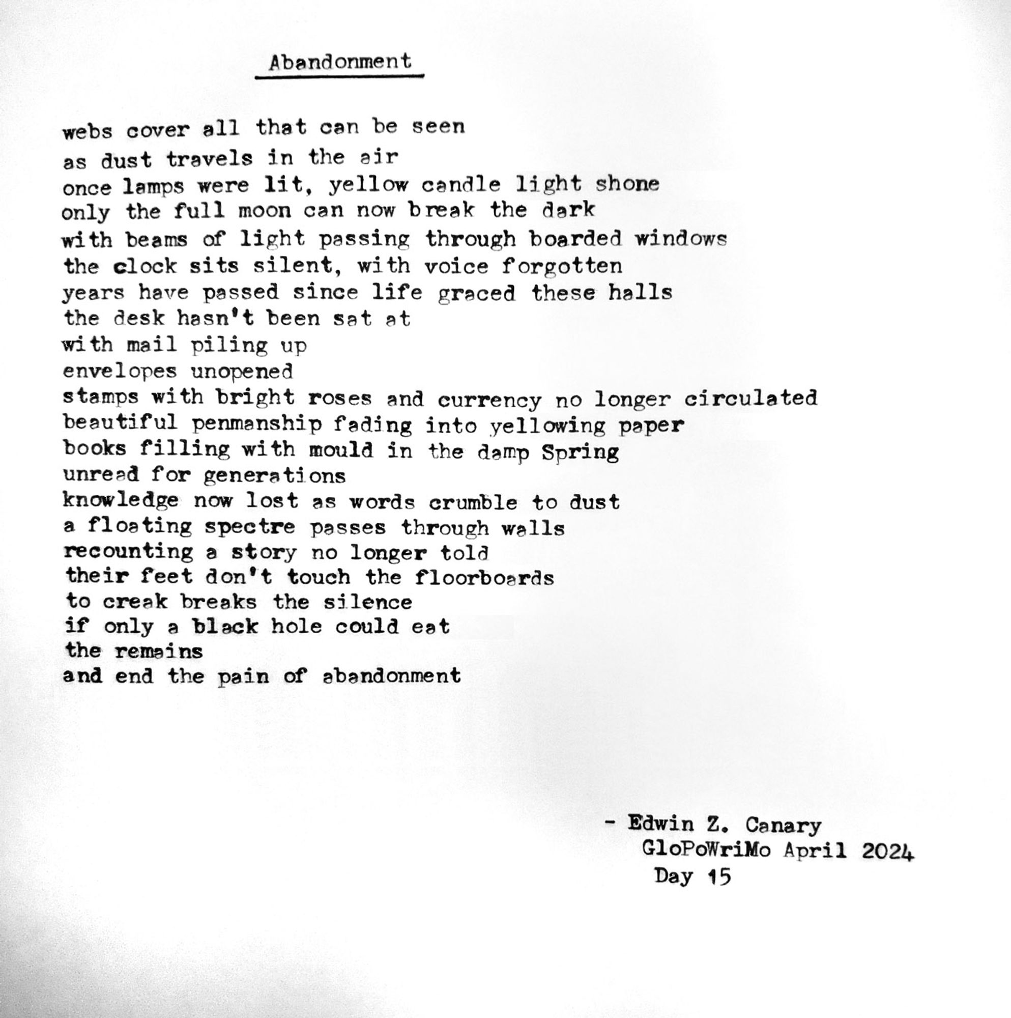 Poem title: abandonment

Poem follows:
webs cover all that can be seen
as dust travels in the air
once lamps were lit, yellow candle light shone
only the full moon can now break the dark
with beams of light passing through the boarded windows
the clock sits silent, with voice forgotten
years have passed since life graced these halls
the desk hasn’t been sat at
with mail piled up
envelopes unopened
stamps with bright roses and currency no longer circulated
beautiful penmanship fading into yellowing paper
books filling with mould in the damp Spring
unread for generations
knowledge now lost as words crumble to dust
a floating spectre passes through walls
recounting a story no longer told
their feet don’t touch the floorboards
no creak breaks the silence
if only a black hole could eat
the remains
and end the pain of abandonment