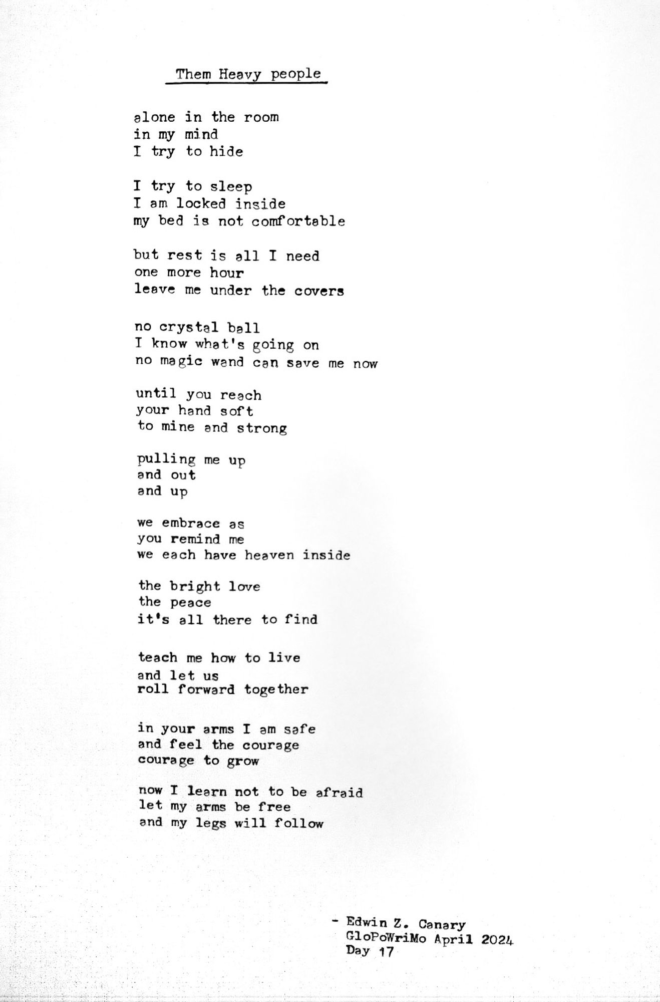 Poem title: Them Heavy People

Poem follows:
alone in the room
in my mind
I try to hide

I try to sleep
I am locked inside
my bed is not comfortable

but rest is all I need
one more hour
leave me under the covers

no crystal ball
I know what’s going on
no magic wand can save me now

until you reach
your hand soft
to mine and strong

pulling me up
and out
and up

we embrace as
you remind me
we each have heaven inside

the bright love
the peace
it's all there to find

teach me how to live
and let us
roll forward together

in your arms I am safe
and I feel the courage
courage to grow

now I learn not to be afraid
let my arms be free
and my legs will follow