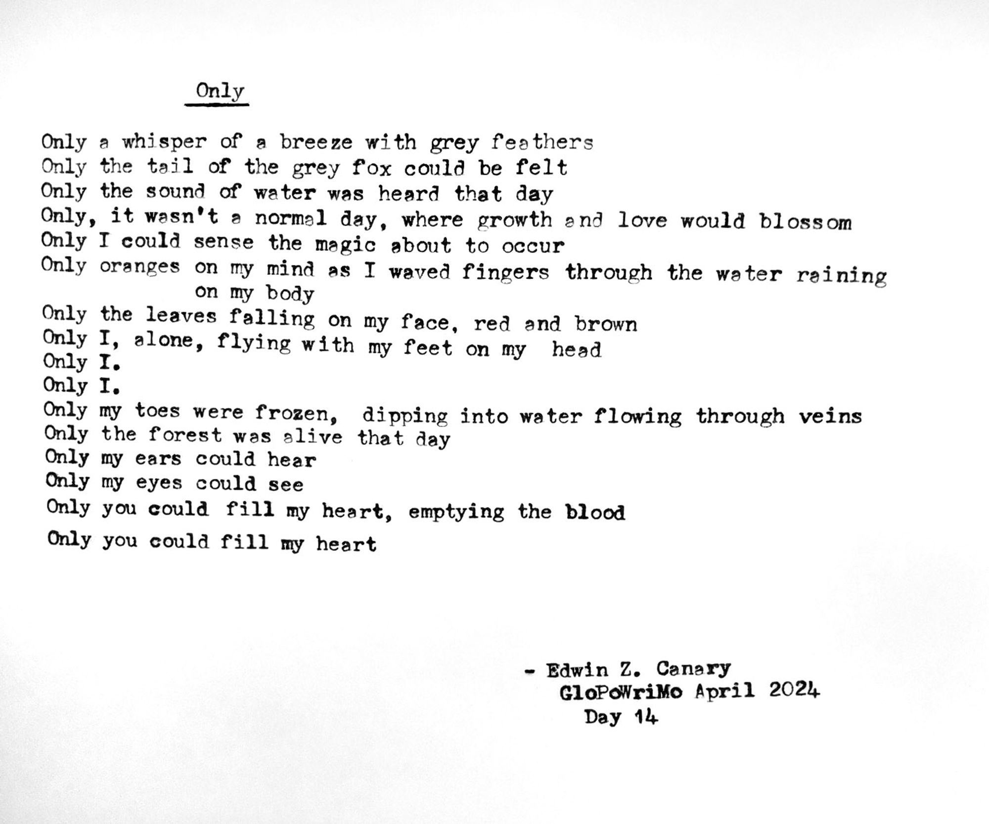 Poem title: Only

Poem follows:
Only a whisper of a breeze with grey feathers 
Only the tail of the yellow fox could be felt
Only the sound of water was heard that day
Only, it wasn’t a normal day, where growth and love would blossom
Only I could sense the magic about to occur
Only oranges on my mind as I waved fingers through the water raining on my body
Only the leaves falling on my face, red and brown
Only I, alone, flying with my feet on my head
Only I. 
Only I.
Only my toes were frozen, dipping into water flowing through veins 
Only the forest was alive that day
Only my ears could hear
Only my eyes could see
Only you could fill my heart, emptying the blood
Only you could fill my heart