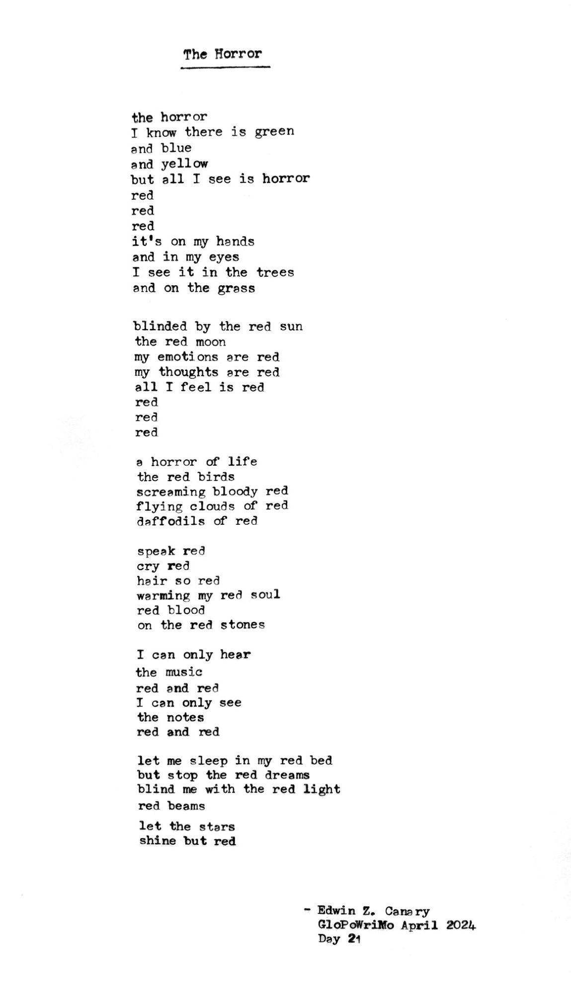 Poem title: The Horror

Poem follows:
the horror
I know there is green
and blue
and yellow
but all I see is horror
red
red
red
it's on my hands
and in my eyes
I see it in the trees
and on the grass

blinded by the red sun
the red moon
my emotions are red
my thoughts are red
all I feel is red
red
red
red

a horror of life
the red birds
screaming bloody red
flying clouds of red
daffodils of red

speak red
cry red
hair so red
warming my red soul
red blood
on the red stones

I can only hear
the music
red and red
I can only see
the notes
red and red

let me sleep in my red bed
but stop the red dreams
blind me with the red light
red beams
let the stars
shine but red