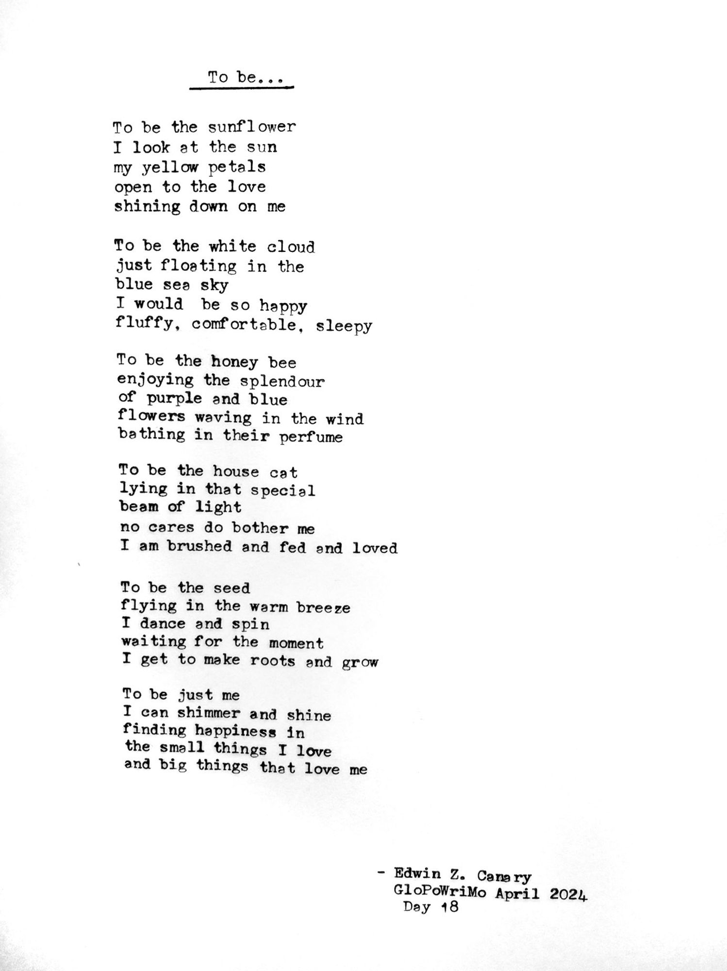 Poem title: To be...

Poem follows:
To be the sunflower
I look at the sun
my yellow petals
open to the love
shining down on me

To be the white cloud
just floating in the
blue sea sky
I would be so happy
fluffy, comfortable, sleepy

To be the honey bee
enjoying the splendour
of purple and blue
flowers waving in the wind
bathing in their perfume

To be the house cat
lying in that special
beam of light
no cares do bother me
I am brushed and fed and loved

To be the seed
flying in the warm breeze
I dance and spin
waiting for the moment
I get to make roots and grow

To be just me
I can shimmer and shine
finding happiness in
the small things I love
and big things that love me