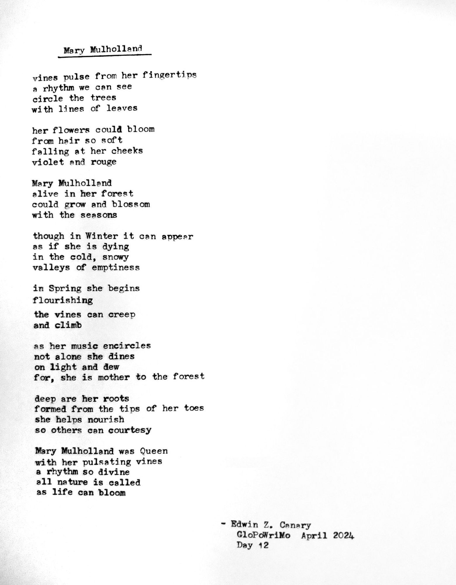 Poem title: Mary Mulholland
Poem follows:

vines pulse from her fingertips
a rhythm we can see
circle the trees
with lines of leaves

her flowers could bloom
from hair so soft
falling at her cheeks
violet and rouge

Mary Mulholland
alive in her forest
could grow and blossom
with the seasons

though in Winter it can appear
as if she is dying
in the cold, snowy
valleys of emptiness

in Spring she begins
flourishing
the vines can creep
and climb

as her music encircles
not alone she dines
on light and dew
for, she is mother to the forest

deep are her roots
formed from the tips of her toes
she helps nourish 
so others can courtesy

Mary Mulholland was Queen 
with her pulsating vines
a rhythm so divine
all nature is called
as life can bloom