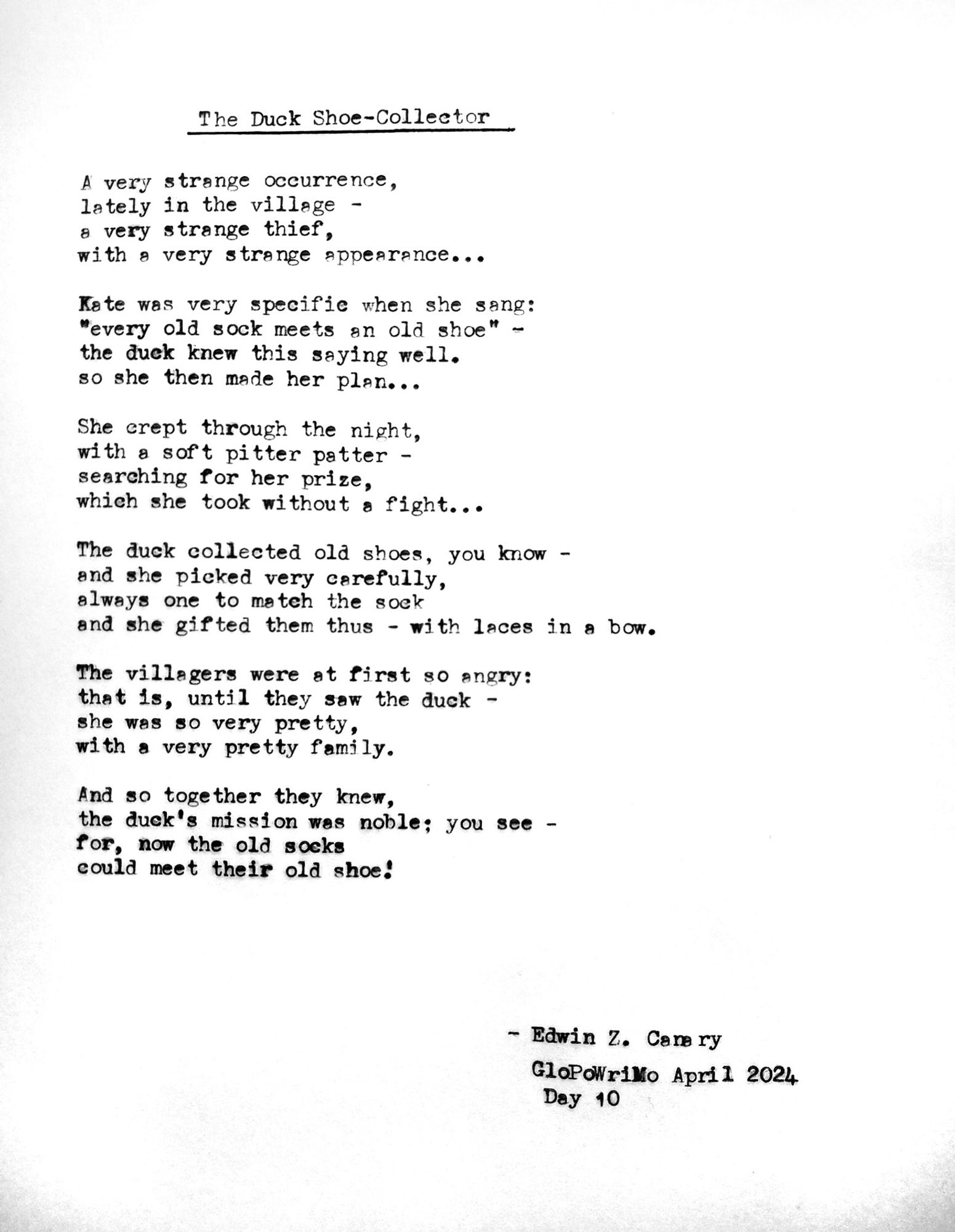 Poem title: The Duck Shoe-Collector

Poem follows:
A very strange occurrence,
lately in the village -
a very strange thief,
with a very strange appearance...

Kate was very specific when she sang:
“every old sock meets an old shoe” -
the duck knew this saying well.
so she then made her plan...

she crept through the night,
with a soft pitter patter -
searching for her prize,
which she took without a fight...

the duck collected old shoes, you know -
and she picked very carefully,
always one to match the sock
and she gifted them thus - with laces in a bow.

The villagers were at first so angry:
that is, until they saw the duck -
she was so very pretty,
with a very pretty family

And so together they knew,
the duck’s mission was noble, you see -
for, now the old socks
could meet their old shoe!