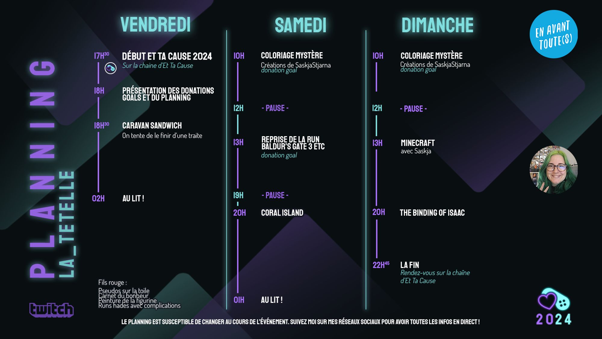 Affiche du planning de Tetelle pour Et Ta Cause 2024 
Vendredi : 
17h30 Début de Et Ta Cause 2024 sur la chaîne d'Et Ta Cause 
18h Présentation des donations goals et du planning
18h30 Caravan SandWitch (on tente de le finir d'une traite)
02h Au lit
Samedi : 
10h Coloriage mystère (créations de SaskjaStjarna, donation goal)
12h pause
13h Reprise de la run Baldur's Gate 3 ETC (donation goal)
19h pause
20h Coral Island
01h Au lit
Dimanche : 
10h Coloriage mystère (créations de SaskjaStjarna, donation goal)
12h pause
13h Minecraft (avec Saskja)
20h The Binding Of Isaac
22h45 La Fin (Rendez vous sur la chaîne d'Et Ta Cause)

Fil rouge : 
- Pseudo sur la toile
- Carnet du bonheur
- Peinture de la figurine
- Runs Hades avec complications

Le planning est susceptible de changer au cours de l'évènement. Suivez moi sur mes réseaux sociaux pour avoir toutes les infos en direct !