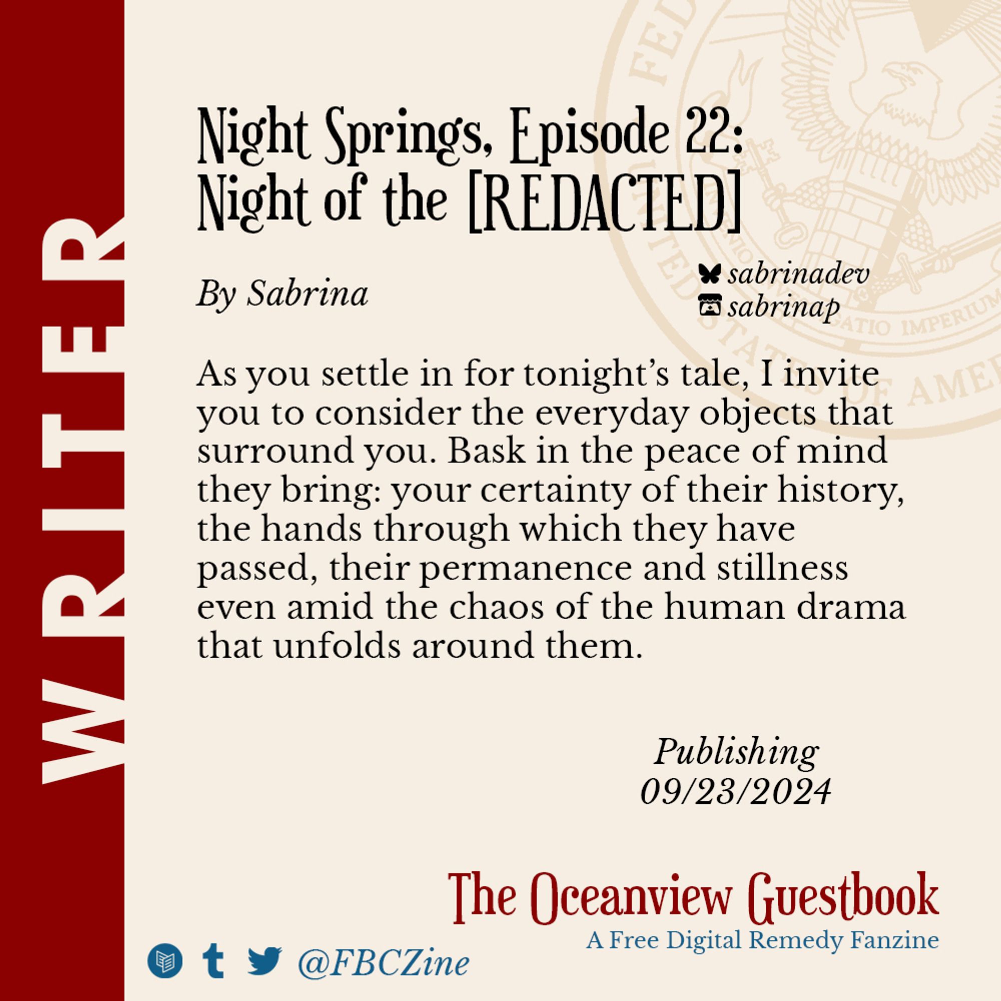 Preview of short story for The Oceanview Guestbook fanzine.
Title: Night Springs, Episode 22: Night of the [REDACTED]

Are you sitting comfortably?
As you settle in for tonight’s tale, I invite you to consider the everyday objects that surround you. Bask in the peace of mind they bring: your certainty of their history, the hands through which they have passed, their permanence and stillness even amid the chaos of the human drama that unfolds around them.