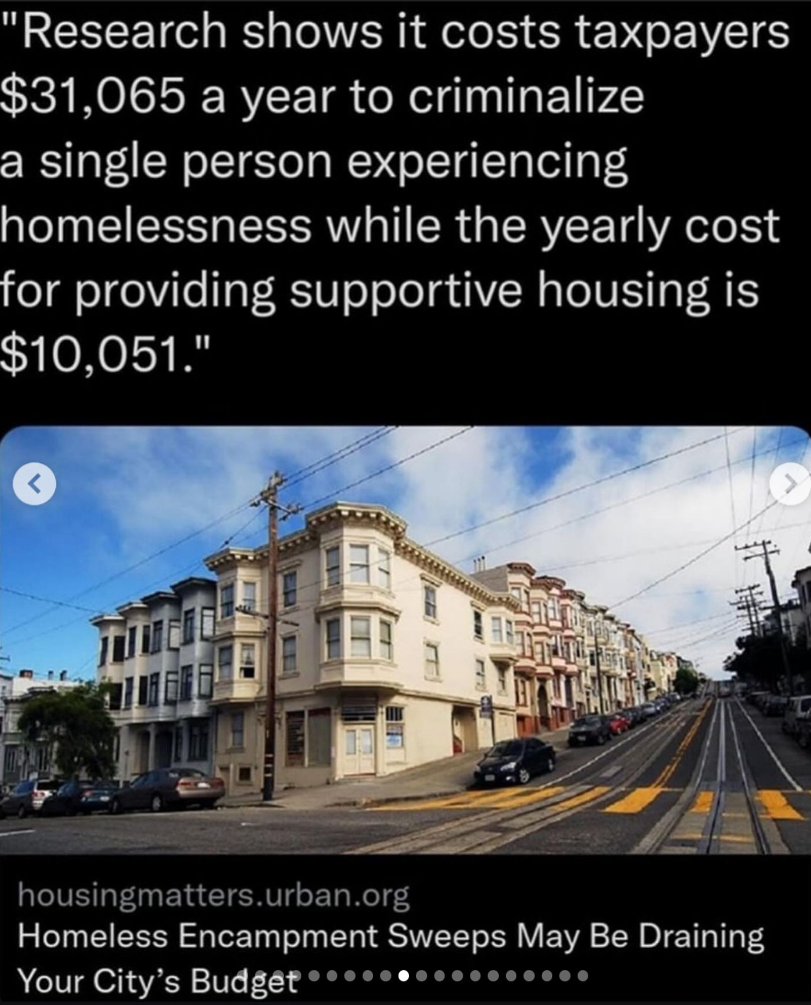 "Research shows it costs taxpayers $31,065 a year to criminalize

a single person experiencing homelessness while the yearly cost for providing supportive housing is $10,051."


quote from article housingmatters.urban.org

Homeless Encampment Sweeps May Be Draining Your City's Budget