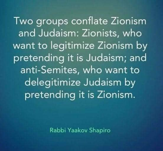 
Two groups conflate Zionism and Judaism: Zionists, who want to legitimize Zionism by pretending it is Judaism; and anti-Semites, who want to
delegitimize Judaism by
pretending it is Zionism.
Rabbi Yaakov Shapiro