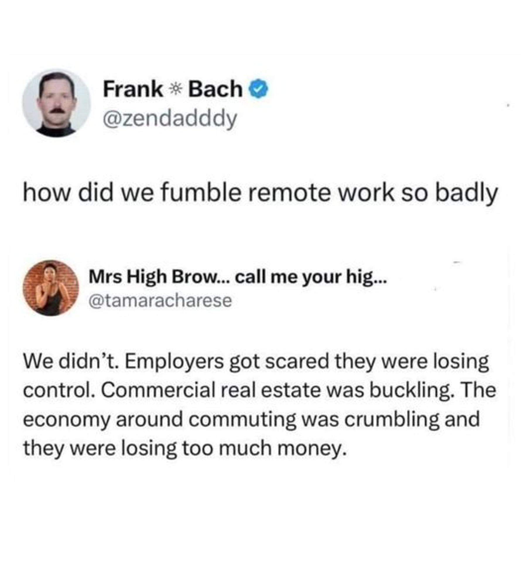 Frank Bach @zendadddy
how did we fumble remote work so badly
Mrs High Brow... call me your hig... @tamaracharese
We didn't. Employers got scared they were losing control. Commercial real estate was buckling. The economy around commuting was crumbling and they were losing too much money.