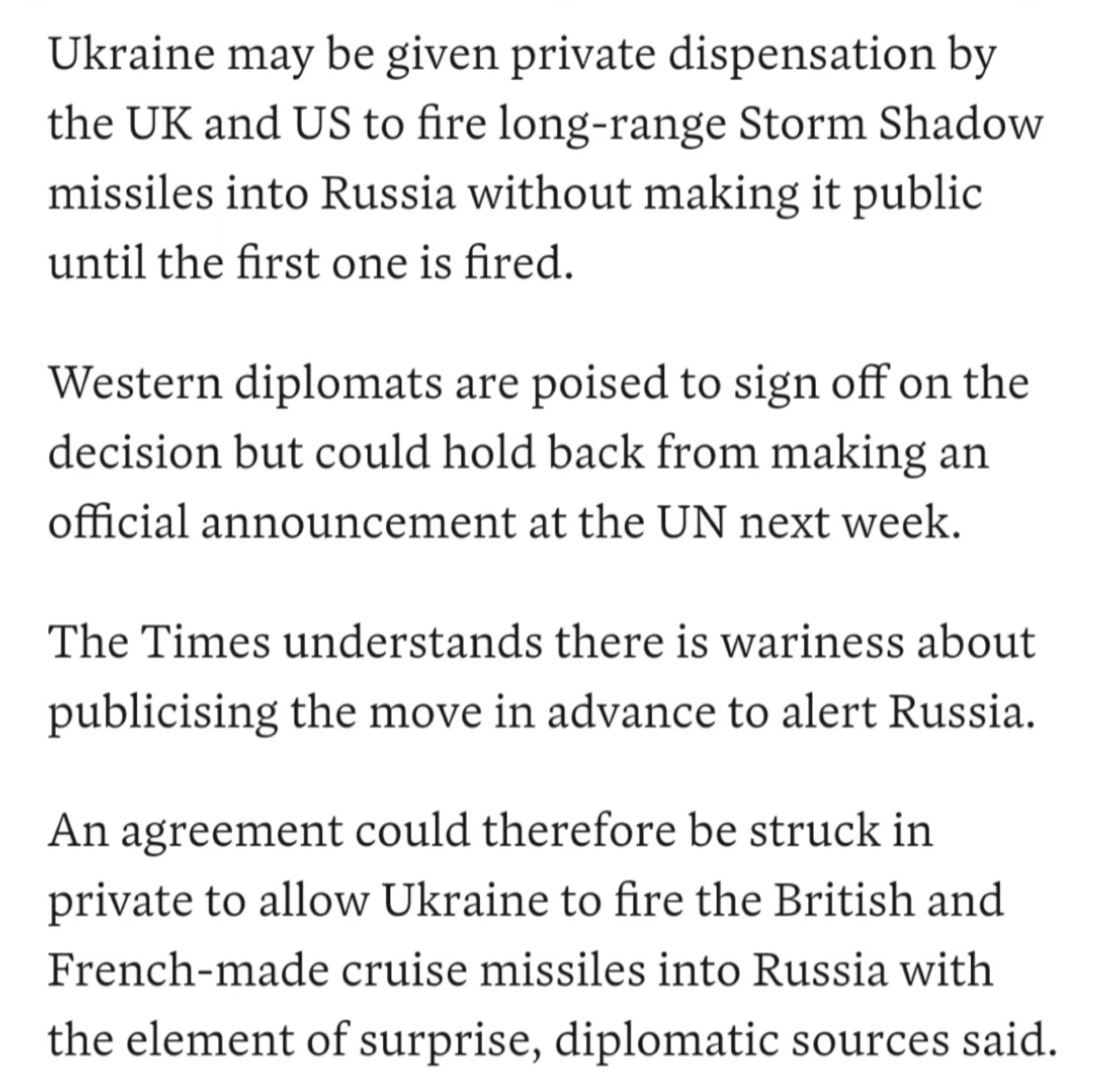 Ukraine may be given private dispensation by
the UK and US to fire long-range Storm Shadow missiles into Russia without making it public until the first one is fired.
Western diplomats are poised to sign off on the decision but could hold back from making an official announcement at the UN next week.
The Times understands there is wariness about publicising the move in advance to alert Russia.
An agreement could therefore be struck in private to allow Ukraine to fire the British and French-made cruise missiles into Russia with the element of surprise, diplomatic sources said.