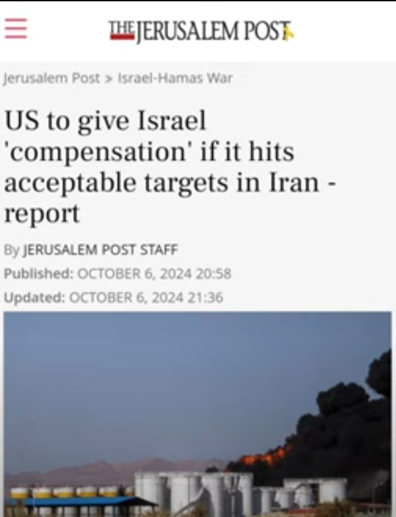 |||
THE JERUSALEM POST
Jerusalem Post > Israel-Hamas War
US to give Israel 'compensation' if it hits acceptable targets in Iran -
report
By JERUSALEM POST STAFF
Published: OCTOBER 6, 2024 20:58 Updated: OCTOBER 6, 2024 21:36