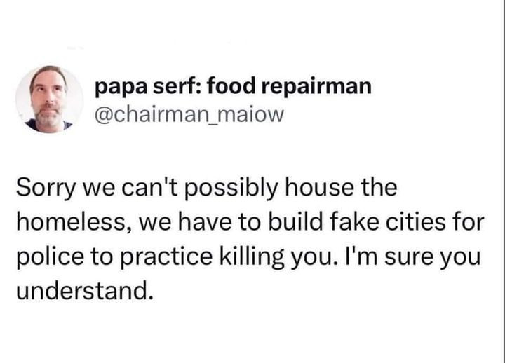 
papa serf: food repairman @chairman_maiow
Sorry we can't possibly house the
homeless, we have to build fake cities for
police to practice killing you. I'm sure you understand.