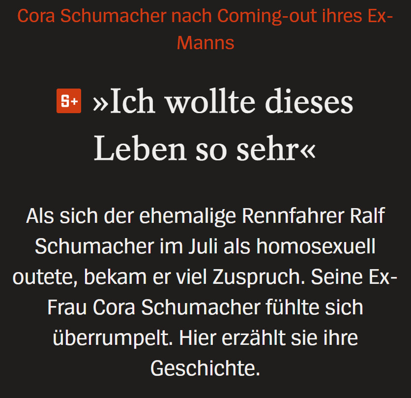 »Ich wollte dieses Leben so sehr«
Als sich der ehemalige Rennfahrer Ralf Schumacher im Juli als homosexuell outete, bekam er viel Zuspruch. Seine Ex-Frau Cora Schumacher fühlte sich überrumpelt. Hier erzählt sie ihre Geschichte.

https://www.spiegel.de/panorama/cora-schumacher-nach-coming-out-von-ralf-schumacher-ich-wollte-dieses-leben-so-sehr-a-a6c41522-24a4-40cd-a6f5-ac831b9d03af