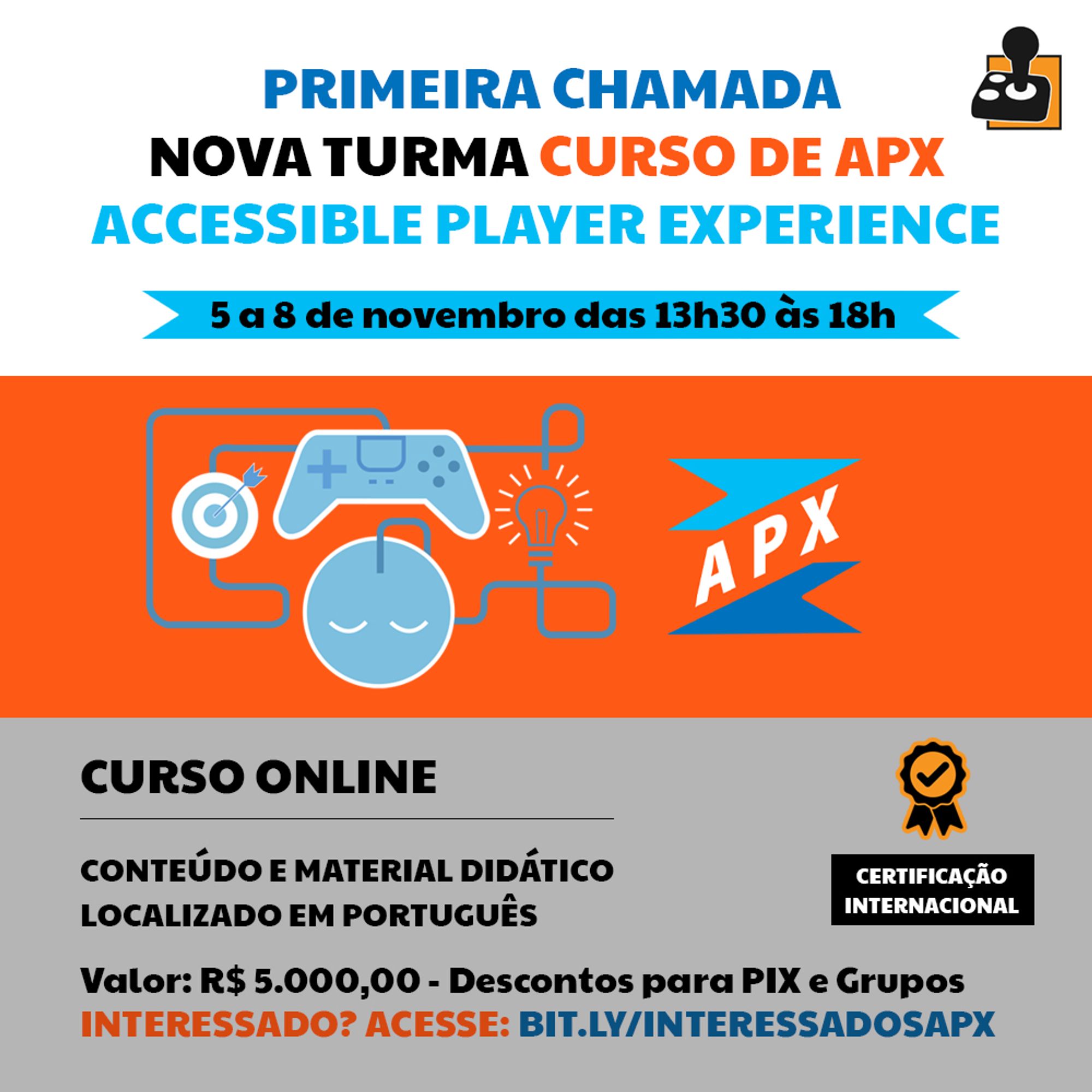 Imagem quadrada promocional de curso oferecido pela AbleGamers Brasil. Contém os textos: PRIMEIRA CHAMADA NOVA TURMA CURSO DE APX ACCESSIBLE PLAYER EXPERIENCE. Dentro de uma tarja azul o texto: 5 a 8 de novembro das 13h30 às 18h. Ao centro sobre tarja laranja, grafismos de controle de videogame, lâmpada, alvo e o logo do curso APX. Abaixo de tudo o texto continua: CURSO ONLINE. CONTEÚDO E MATERIAL DIDÁTICO LOCALIZADO EM PORTUGUÊS. Valor: R$ 5.000,00 - Descontos para PIX e Grupos INTERESSADO? ACESSE: BIT.LY/INTERESSADOSAPX 
Há também o símbolo da AbleGamers em formato de controle no canto superior direito Na parte debaixo, um ícone de prêmio com o texto “CERTIFICAÇÃO INTERNACIONAL” no lado direito. O fundo é uma combinação de branco e laranja com alguns ícones relacionados a jogos.