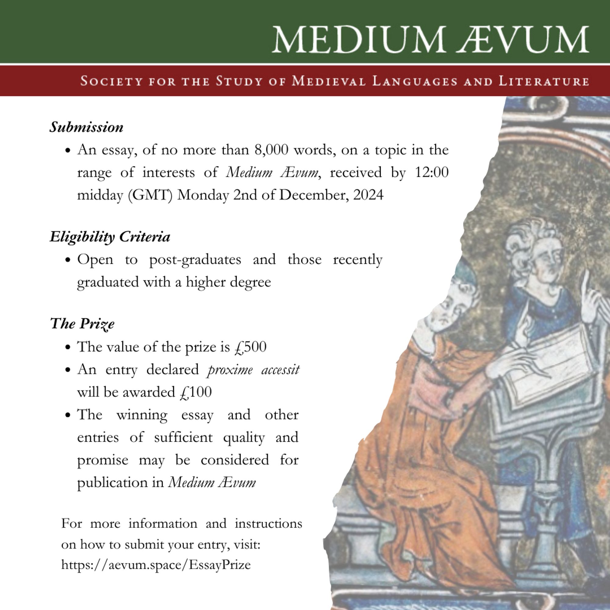 Submission guidelines:

- Graduates should submit an essay of no more than 8,000 words, on a topic in the range of interests of Medium Ævum, by 12:00 midday (GMT) Monday 2nd of December, 2024.
- The Prize is open to post-graduates and those recently graduated with a higher degree

The Prize:

- The value of the prize is £500
- An entry declared proxime accessit will be awarded £100
- The winning essay and other entries of sufficient quality and promise may be considered for publication in Medium Ævum

For more information and instructions on how to submit your entry, and a downloadable poster, visit our website (medium.aevum/space).