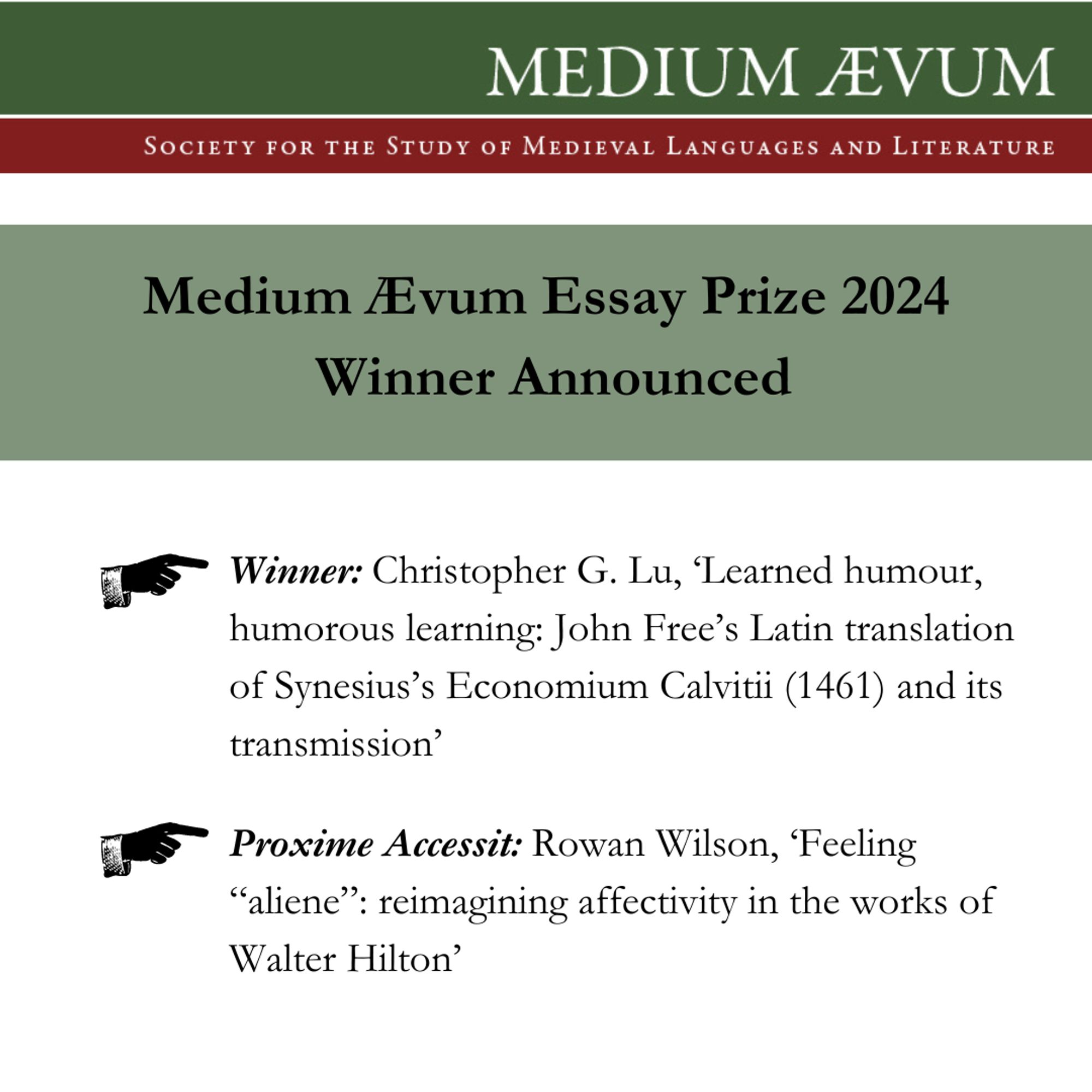 In the wake of our recent AGM, the Society are delighted to formally announce the Winner and Proxime Accessit of the Medium Aevum Essay Prize 2024:

- Winner: Christopher G. Lu, ‘Learned humour, humorous learning: John Free’s Latin translation of Synesius’s Economium Calvitii (1461) and its transmission’

- Proxime Accessit: Rowan Wilson, ‘Feeling “aliene”: reimagining affectivity in the works of Walter Hilton’

We extend our sincere congratulations to both the Winner and the Proxime Accessit for their outstanding submissions. The essays submitted for the 2024 Essay Prize were of an exceptionally high standard, and we thank all those who shared their work with us.

Submissions for the Medium Aevum Essay Prize 2025 will be opening shortly, and details for how to submit your entry will be posted soon.