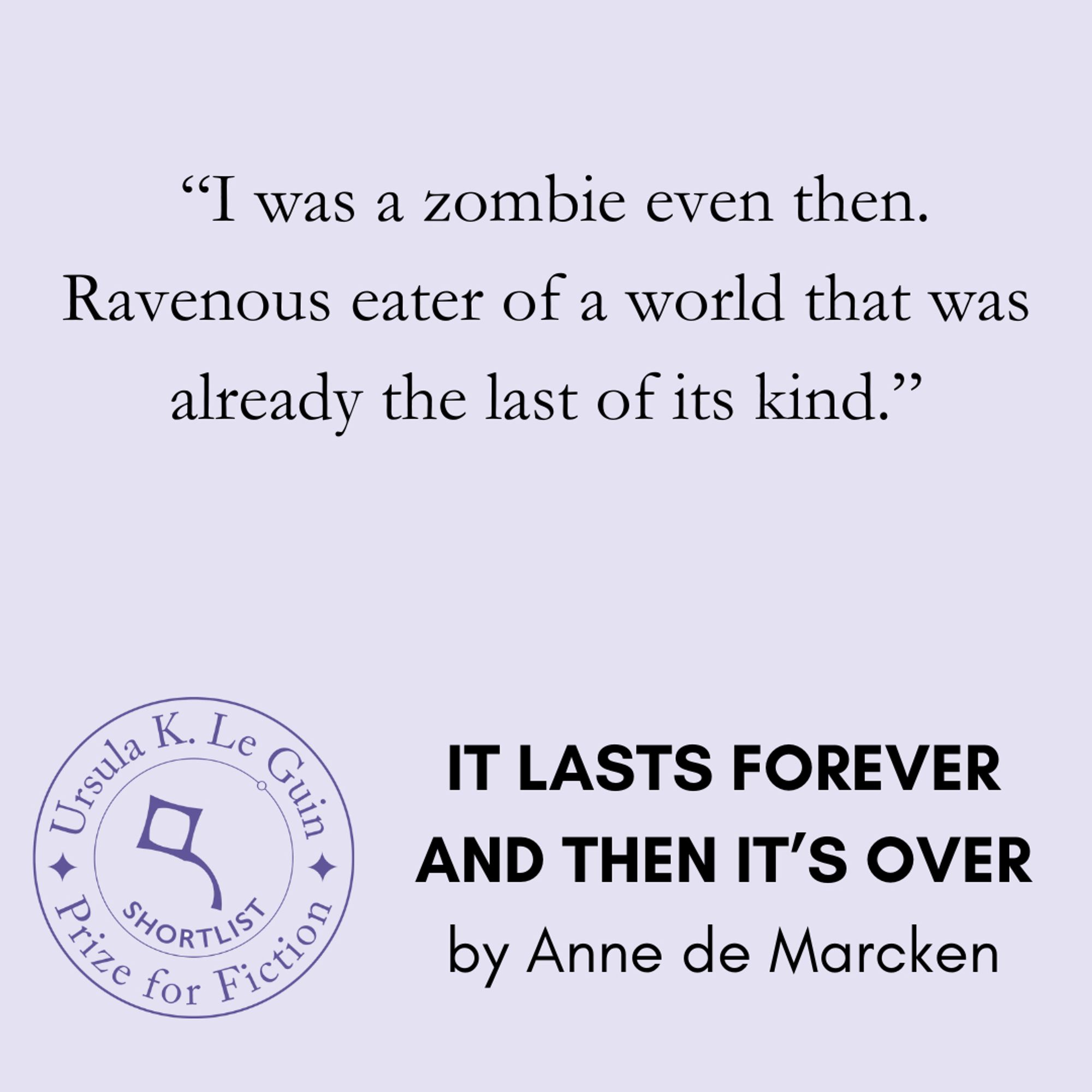 A quote from Anne de Marcken's It Lasts Forever and Then It's Over reads, "I was a zombie even then. Ravenous eater of a world that was already the last of its kind."