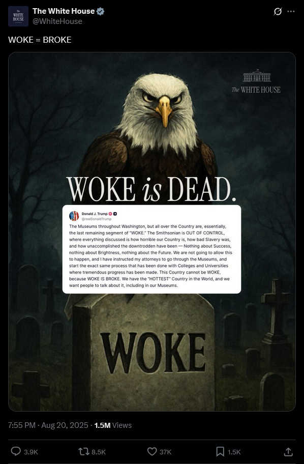 Tweet from official White House account. Image: Bald eagle staring at viewer, perched atop a gravestone inscribed "WOKE". Text in image: "WOKE is DEAD", above screenshot of Trump's Truth Social post, raving about the Smithsonian. "The Smithsonian is OUT OF CONTROL, where everything discussed is how horrible our Country is, how bad Slavery was, and how unaccomplished the downtrodden have been — Nothing about Success, nothing about Brightness, nothing about the Future." Tweet caption: "WOKE = BROKE" 