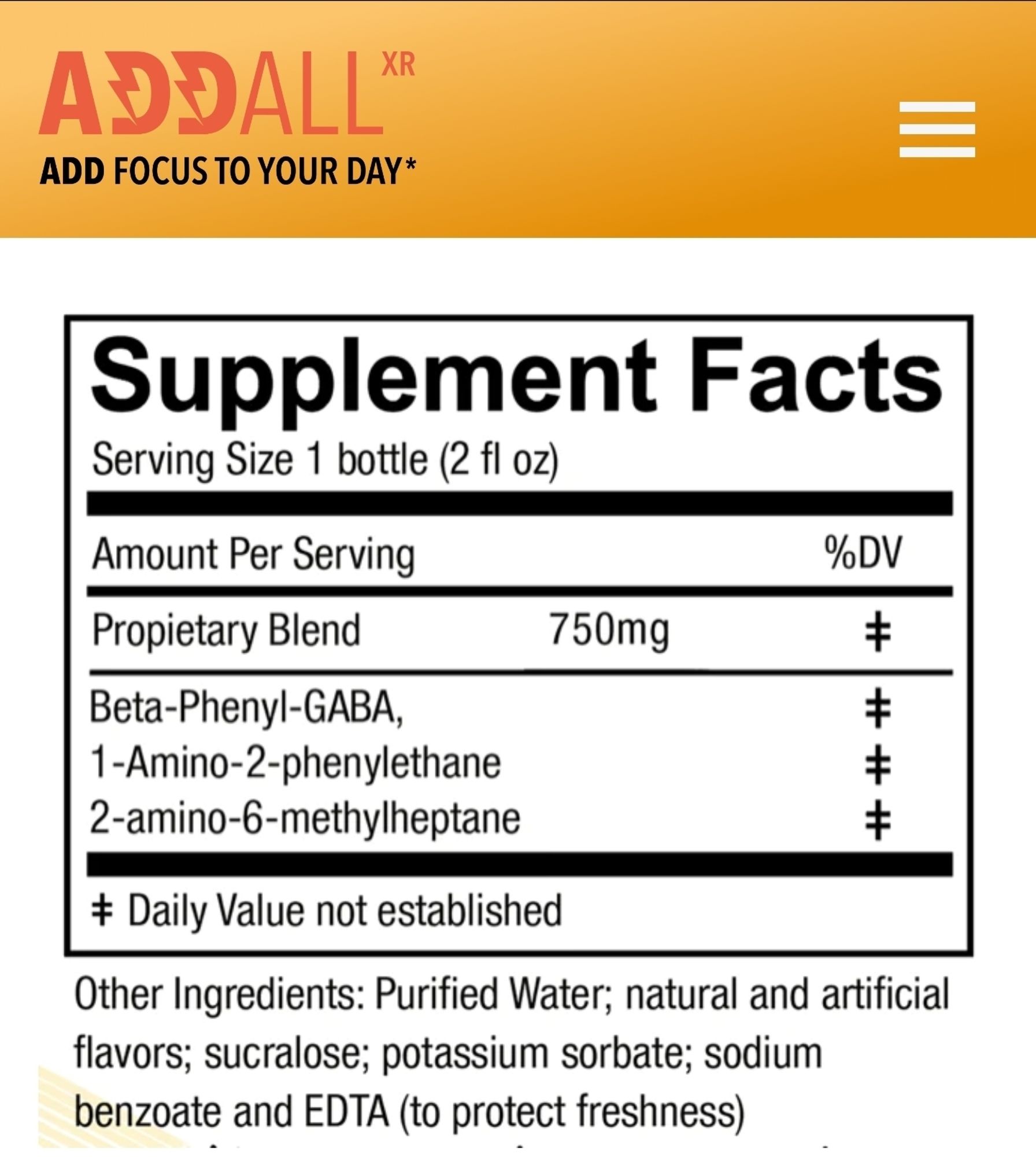 Supplemental Facts of Add-all brand supplement from their Website, containing a "propietary blend" of Phenibut, Phenethylamine, and DMHA (for which they use psuedo IUPAC names for each, Beta-Phenyl-GABA, 1-Amino-2-phenylethane, and 2-amino-6-methylheptane respectively).

Other Ingredients: Purified Water; natural and artificial flavors; sucralose; potassium sorbate; sodium benzoate and EDTA (to protect freshness).