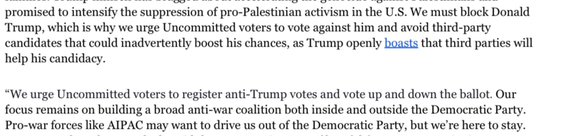 we urge Uncommitted voters to vote against him and avoid third-party candidates that could inadvertently boost his chances, as Trump openly boasts that third parties will help his candidacy.
"We urge Uncommitted voters to register anti-Trump votes and vote up and down the ballot. Our focus remains on building a broad anti-war coalition both inside and outside the Democratic Party.
Pro-war forces like AIPAC may want to drive us out of the Democratic Party, but we're here to stay.